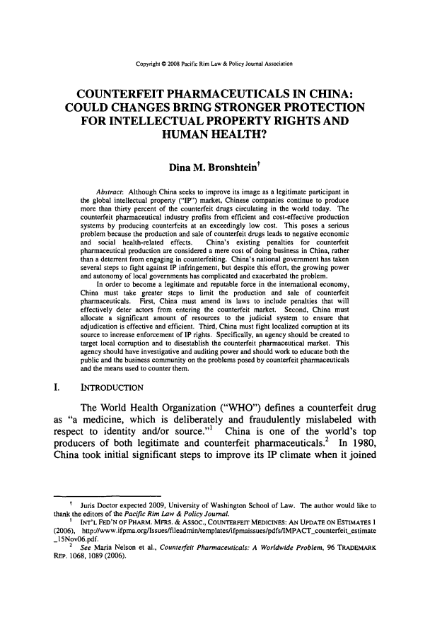 handle is hein.journals/pacrimlp17 and id is 445 raw text is: Copyright © 2008 Pacific Rim Law & Policy Journal Association

COUNTERFEIT PHARMACEUTICALS IN CHINA:
COULD CHANGES BRING STRONGER PROTECTION
FOR INTELLECTUAL PROPERTY RIGHTS AND
HUMAN HEALTH?
Dina M. Bronshteint
Abstract: Although China seeks to improve its image as a legitimate participant in
the global intellectual property (IP) market, Chinese companies continue to produce
more than thirty percent of the counterfeit drugs circulating in the world today. The
counterfeit pharmaceutical industry profits from efficient and cost-effective production
systems by producing counterfeits at an exceedingly low cost. This poses a serious
problem because the production and sale of counterfeit drugs leads to negative economic
and  social health-related  effects.  China's existing  penalties for counterfeit
pharmaceutical production are considered a mere cost of doing business in China, rather
than a deterrent from engaging in counterfeiting. China's national government has taken
several steps to fight against IP infringement, but despite this effort, the growing power
and autonomy of local governments has complicated and exacerbated the problem.
In order to become a legitimate and reputable force in the international economy,
China must take greater steps to limit the production and sale of counterfeit
pharmaceuticals.  First, China must amend its laws to include penalties that will
effectively deter actors from entering the counterfeit market. Second, China must
allocate a significant amount of resources to the judicial system to ensure that
adjudication is effective and efficient. Third, China must fight localized corruption at its
source to increase enforcement of IP rights. Specifically, an agency should be created to
target local corruption and to disestablish the counterfeit pharmaceutical market. This
agency should have investigative and auditing power and should work to educate both the
public and the business community on the problems posed by counterfeit pharmaceuticals
and the means used to counter them.
I.      INTRODUCTION
The World Health Organization (WHO) defines a counterfeit drug
as a medicine, which is deliberately and fraudulently mislabeled with
respect to     identity   and/or source.'        China    is one    of the     world's    top
producers of both legitimate and counterfeit pharmaceuticals.2 In 1980,
China took initial significant steps to improve its IP climate when it joined
t Juris Doctor expected 2009, University of Washington School of Law. The author would like to
thank the editors of the Pacific Rim Law & Policy Journal.
' INT'L FED'N OF PHARM. MFRS. & Assoc., COUNTERFEIT MEDICINES: AN UPDATE ON ESTIMATES 1
(2006), http://www.ifpma.org/lssues/fileadmin/templates/ifpmaissues/pdfs/IMPACT-counterfeit-estimate
_15Nov06.pdf.
2 See Maria Nelson et al., Counterfeit Pharmaceuticals: A Worldwide Problem, 96 TRADEMARK
REP. 1068, 1089 (2006).


