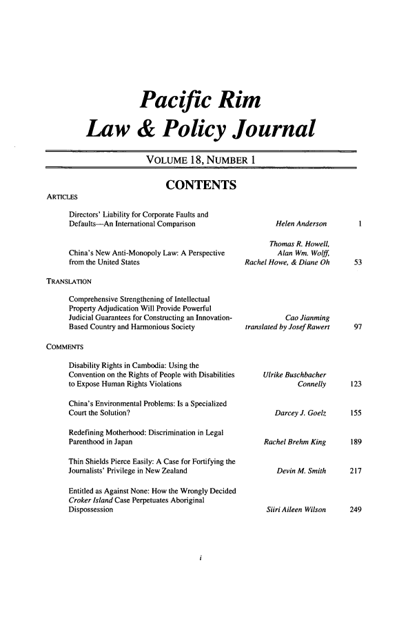 handle is hein.journals/pacrimlp18 and id is 1 raw text is: 









              Pacific Rim


Law & Policy Journal


                VOLUME 18, NUMBER 1


CONTENTS


Directors' Liability for Corporate Faults and
Defaults-An International Comparison


China's New Anti-Monopoly Law: A Perspective
from the United States


        Helen Anderson

        Thomas R. Howell,
        Alan Win. Wolff,
Rachel Howe, & Diane Oh


TRANSLATION


Comprehensive Strengthening of Intellectual
Property Adjudication Will Provide Powerful
Judicial Guarantees for Constructing an Innovation-
Based Country and Harmonious Society


          Cao Jianming
translated by Josef Rawert


COMMENTS


Disability Rights in Cambodia: Using the
Convention on the Rights of People with Disabilities
to Expose Human Rights Violations

China's Environmental Problems: Is a Specialized
Court the Solution?

Redefining Motherhood: Discrimination in Legal
Parenthood in Japan

Thin Shields Pierce Easily: A Case for Fortifying the
Journalists' Privilege in New Zealand

Entitled as Against None: How the Wrongly Decided
Croker Island Case Perpetuates Aboriginal
Dispossession


Ulrike Buschbacher
         Connelly


   Darcey J. Goelz


Rachel Brehm King


   Devin M. Smith



 Siiri Aileen Wilson


ARTCLES


