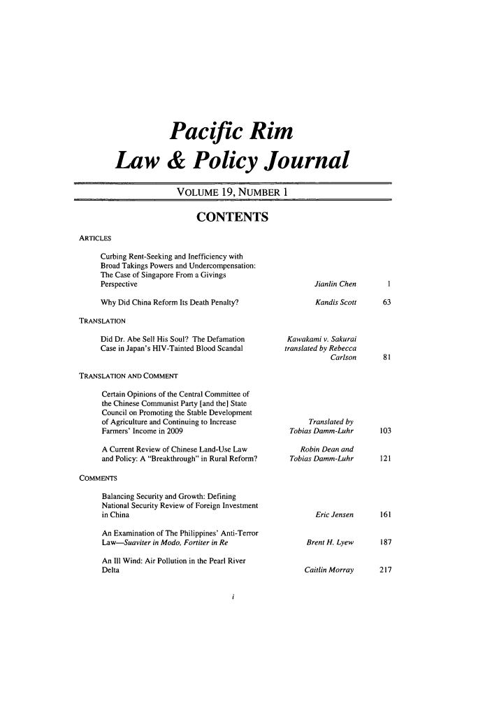 handle is hein.journals/pacrimlp19 and id is 1 raw text is: Pacific Rim
Law & Policy Journal
VOLUME 19, NUMBER 1

CONTENTS

ARTICLES

Curbing Rent-Seeking and Inefficiency with
Broad Takings Powers and Undercompensation:
The Case of Singapore From a Givings
Perspective
Why Did China Reform Its Death Penalty?
TRANSLATION
Did Dr. Abe Sell His Soul? The Defamation
Case in Japan's HIV-Tainted Blood Scandal

Jianlin Chen

Kandis Scott     63

Kawakami v. Sakurai
translated by Rebecca
Carlson

TRANSLATION AND COMMENT

Certain Opinions of the Central Committee of
the Chinese Communist Party [and the] State
Council on Promoting the Stable Development
of Agriculture and Continuing to Increase
Farmers' Income in 2009
A Current Review of Chinese Land-Use Law
and Policy: A Breakthrough in Rural Reform?
COMMENTS
Balancing Security and Growth: Defining
National Security Review of Foreign Investment
in China
An Examination of The Philippines' Anti-Terror
Law-Suaviter in Modo, Fortiter in Re
An Ill Wind: Air Pollution in the Pearl River
Delta

Translated by
Tobias Damm-Luhr
Robin Dean and
Tobias Damm-Luhr

Eric Jensen       161
Brent H. Lyew        187

Caitlin Morray

217


