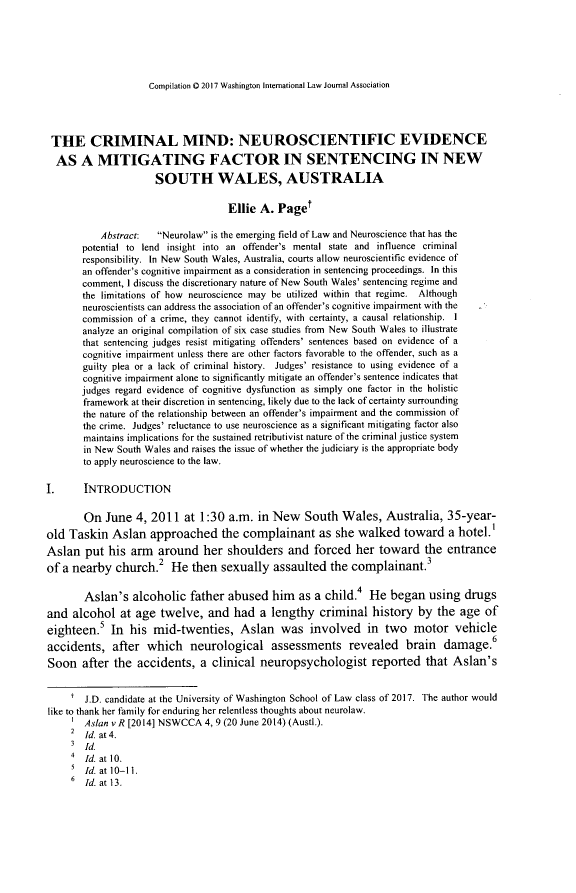 handle is hein.journals/pacrimlp26 and id is 683 raw text is: 






Compilation 0 2017 Washington International Law Journal Association


THE CRIMINAL MIND: NEUROSCIENTIFIC EVIDENCE
  AS A MITIGATING FACTOR IN SENTENCING IN NEW
                     SOUTH WALES, AUSTRALIA

                                    Ellie A. Paget

           Abstract:  Neurolaw is the emerging field of Law and Neuroscience that has the
       potential to lend insight into an offender's mental state and influence criminal
       responsibility. In New South Wales, Australia, courts allow neuroscientific evidence of
       an offender's cognitive impairment as a consideration in sentencing proceedings. In this
       comment, I discuss the discretionary nature of New South Wales' sentencing regime and
       the limitations of how neuroscience may be utilized within that regime. Although
       neuroscientists can address the association of an offender's cognitive impairment with the
       commission of a crime, they cannot identify, with certainty, a causal relationship. I
       analyze an original compilation of six case studies from New South Wales to illustrate
       that sentencing judges resist mitigating offenders' sentences based on evidence of a
       cognitive impairment unless there are other factors favorable to the offender, such as a
       guilty plea or a lack of criminal history. Judges' resistance to using evidence of a
       cognitive impairment alone to significantly mitigate an offender's sentence indicates that
       judges regard evidence of cognitive dysfunction as simply one factor in the holistic
       framework at their discretion in sentencing, likely due to the lack of certainty surrounding
       the nature of the relationship between an offender's impairment and the commission of
       the crime. Judges' reluctance to use neuroscience as a significant mitigating factor also
       maintains implications for the sustained retributivist nature of the criminal justice system
       in New South Wales and raises the issue of whether the judiciary is the appropriate body
       to apply neuroscience to the law.

I.     INTRODUCTION

       On June 4, 2011 at 1:30 a.m. in New South Wales, Australia, 35-year-
old Taskin Asian approached the complainant as she walked toward a hotel.1
Asian put his arm around her shoulders and forced her toward the entrance
of a nearby church.2 He then sexually assaulted the complainant.3

       Aslan's alcoholic father abused him as a child.4 He began using drugs
and alcohol at age twelve, and had a lengthy criminal history by the age of
eighteen.5 In his mid-twenties, Asian was involved in two motor vehicle
accidents, after which neurological assessments revealed brain                damage.6
Soon after the accidents, a clinical neuropsychologist reported that Asian's


      J.D. candidate at the University of Washington School of Law class of 2017. The author would
like to thank her family for enduring her relentless thoughts about neurolaw.
     1 Asian v R [12014] NSWCCA 4, 9 (20 June 2014) (Austl.).
     2 Id. at 4.
     3 Id.
     4 Id. at 10.
     5 Id. at 10-11.
     6 [d. atl3.


