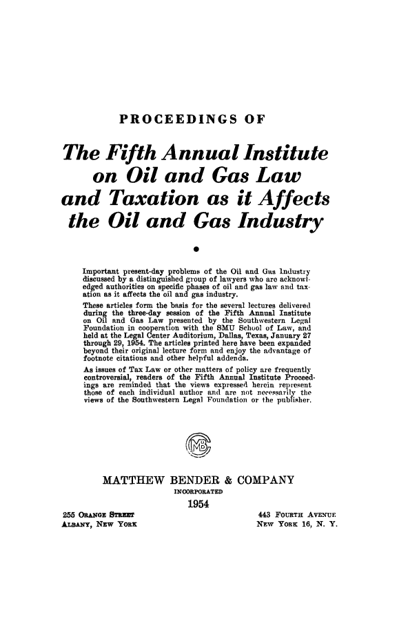 handle is hein.journals/paiogsltx5 and id is 1 raw text is: 












PROCEEDINGS OF


The Fifth Annual Institute

       on Oil and Gas Law

and Taxation as it Affects

  the Oil and Gas Industry


                             0

     Important present-day problems of the Oil and Gas Industry
     discussed by a distinguished group of lawyers who are acknowl-
     edged authorities on specific phases of oil and gas law and tax-
     ation as it affects the oil and gas industry.
     These articles form the basis for the several lectures delivered
     during the three-day session of the Fifth Annual Institute
     on Oil and Gas Law presented by the Southwestern Legal
     Foundation in cooperation with the SMU School of Law, and
     held at the Legal Center Auditorium, Dallas, Texas, January 27
     through 29, 1954. The articles printed here have been expanded
     beyond their original lecture form and enjoy the advantage of
     footnote citations and other helpful addenda.
     As issues of Tax Law or other matters of policy are frequently
     controversial, readers of the Fifth Annual Institute Proceed-
     ings are reminded that the views expressed herein represent
     those of each individual author and are not necessarily the
     views of the Southwestern Legal Foundation or the pubfisher.








         MATTHEW BENDER & COMPANY
                         INOORPORATED
                            1954
255 ORANGE STREET                          443 FOURTH AVENUE
ALBANY, NEW YORK                           NEW YORK 16, N. Y.


