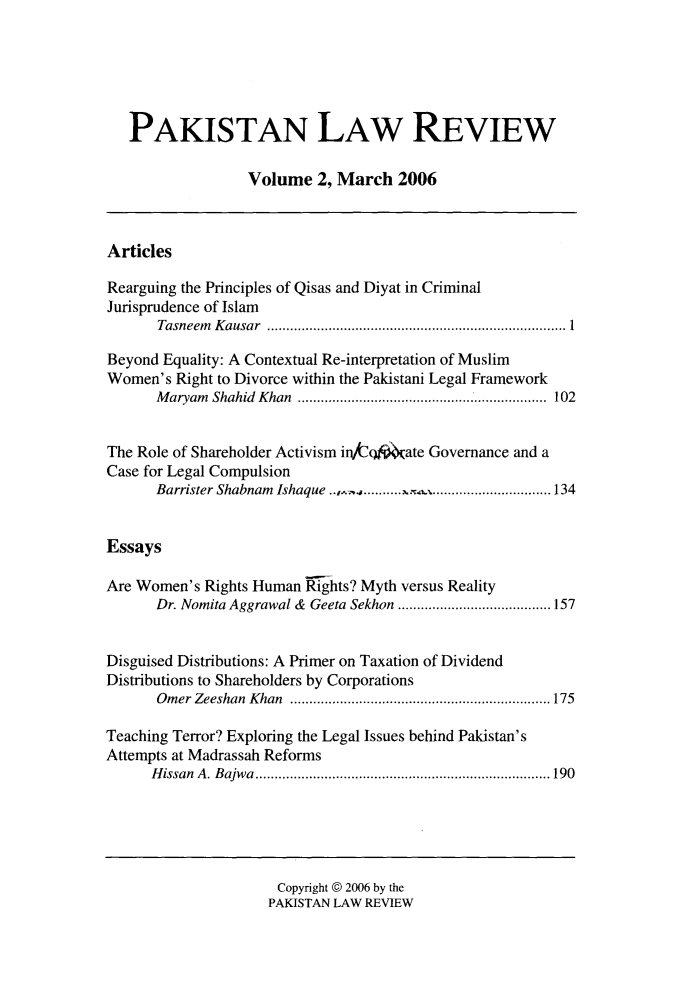 handle is hein.journals/pakislr2 and id is 1 raw text is: 






PAKISTAN LAW REVIEW

               Volume   2, March  2006


Articles

Rearguing the Principles of Qisas and Diyat in Criminal
Jurisprudence of Islam
      Tasneem Kausar    ............................................ 1

Beyond Equality: A Contextual Re-interpretation of Muslim
Women's  Right to Divorce within the Pakistani Legal Framework
      Maryam Shahid Khan    ........................ ...... 102


The Role of Shareholder Activism in/cq ate Governance and a
Case for Legal Compulsion
      Barrister Shabnam Ishaque ..,.. ......x.4......................134


Essays

Are Women's Rights Human Rights? Myth versus Reality
      Dr. Nomita Aggrawal & Geeta Sekhon           .................. 157


Disguised Distributions: A Primer on Taxation of Dividend
Distributions to Shareholders by Corporations
      Omer Zeeshan Khan    ................................... 175

Teaching Terror? Exploring the Legal Issues behind Pakistan's
Attempts at Madrassah Reforms
      Hissan A. Bajwa    ............................. .....190


Copyright @ 2006 by the
PAKISTAN LAW REVIEW



