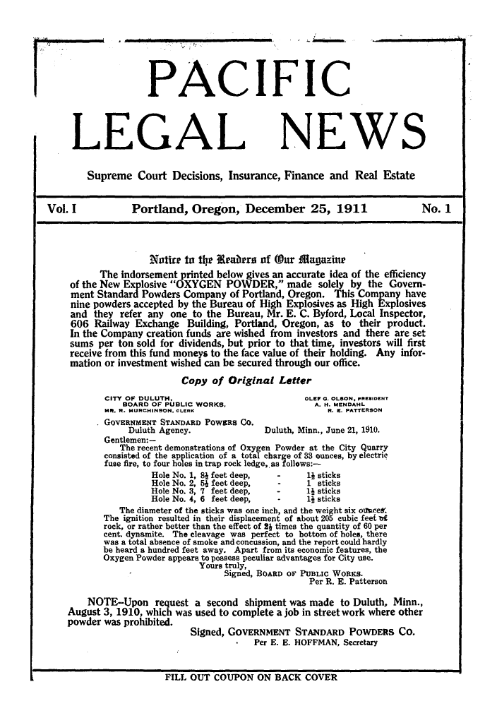 handle is hein.journals/palegaws1 and id is 1 raw text is: PACIFIC
LEGAL NEWS
Supreme Court Decisions, Insurance, Finance and Real Estate
Vol. I            Portland, Oregon, December 25, 1911                         No. 1
Nntire to the Ieztbers of (O~ur M)ag~azine
The indorsement printed below gives an accurate idea of the efficiency
of the New Explosive OXYGEN POWDER, made solely by the Govern-
ment StandadPowders Company of Portland, Oregon. This Company have
nine powders accepted by the Bureau of High Explosives as High Explosives
and they refer any one to the Bureau, Mr. E. C. Byford, Local Inspector,
606 Railway Exchange Building, Portland, Oregon, as to their product.
In the Company creation funds are wished from investors and there are set
sums per ton sold for dividends, but prior to that time, investors will first
receive from this fund moneys to the face value of their holding. Any infor-
mation or investment wished can be secured through our office.
Copy of Original Letter
CITY OF DULUTH.                           OLEP 0. OLSON, PRESIDENT
BOARD OF PUBLIC WORKS.                  A. H4. MENDAHL
MR. R. MURCIIINSON. CLERK                     R. K. PATTERSON
GOVERNMENT STANDARD POWESa CO.
Duluth Agency.              Duluth, Minn., June 21, 1910.
Gentlemen:-
The recent demonstrations of Oxygen Powder at the City Quarry
consisted of the application of a total charge of 33 ounces, by electric
fuse fire, to four holes in trap rock ledge,. as follows:-
Hole No. 1, 8J feet deep,  -    1J sticks
Hole No. 2, 51 feet deep,  -    1 sticks
Hole No. 3, 7 feet deep,  -     1J sticks
Hole No. 4, 6 feet deep,  -     1J sticks
The diameter of the sticks was one inch, and the weight six oi1mces'
The ignition resulted in their displacement of about 205 cubic feet bt
rock, or rather better than the effect of 2J times the quantity of 60 per
cent, dynamite. The cleavage Was perfect to bottom of hole., there
was a total absence of smoke and concussion, and the report could hardly
be heard a hundred feet away. Apart from its economic features, the
Oxygen Powder appears to possess peculiar advantages for City use.
Yours truly,
Signed, BOARD OF PUBLIC WOaKS.
Per R. E. Patterson
NOTE-Upon request a second shipment was made to Duluth, Minn.,
August 3, 1910, which was used to complete a job in street work where other
power  as rohbitd. Signed, GOVERNMENT STANIDARD POWDERS CO.
Per E. E. HOFFMAN, Secretary

FILL OUT COUPON ON BACK COVER

L


