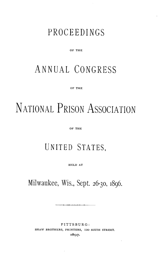handle is hein.journals/panectiop10 and id is 1 raw text is: PROCEEDINGS
OF THE
ANNUAL CONGRESS
OF THE

NATIONAL PRISON ASSOCIATION
OF THE

UNITED

STATES,

HELD AT

Milwaukee, Wis., Sept. 26-30, 1896.
PITTSBURG:
SHAW BROTHERS, PRINTERS, 120 SIXTH STREET.
1897.


