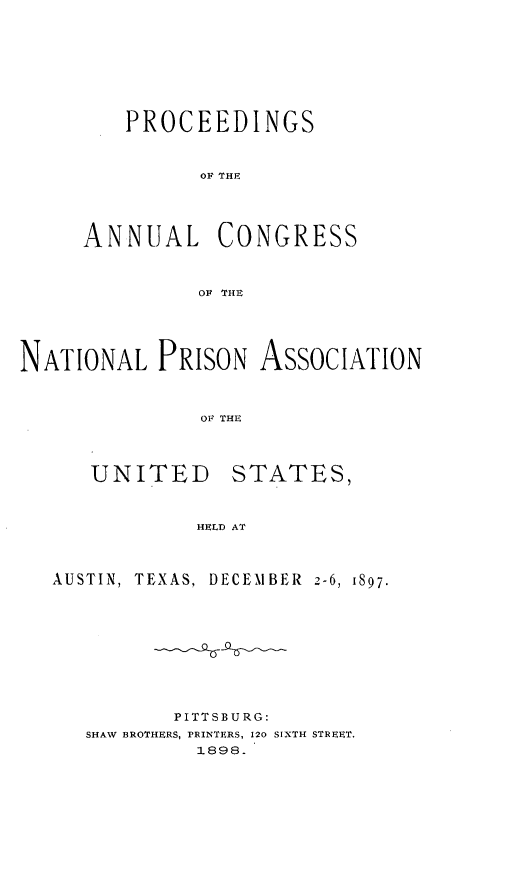 handle is hein.journals/panectiop11 and id is 1 raw text is: PROCEEDINGS
OA THE
ANNUAL CONGRESS
OF THE

NATIONAL PRISON ASSOCIATION
OF THE

UNITED

STATES,

HELD AT

AUSTIN, TEXAS., DECEMBER 2-6, 1897.
PITTSBURG:
SHAW BROTHERS, PRINTERS, 120 SIXTH STREET.
1898.


