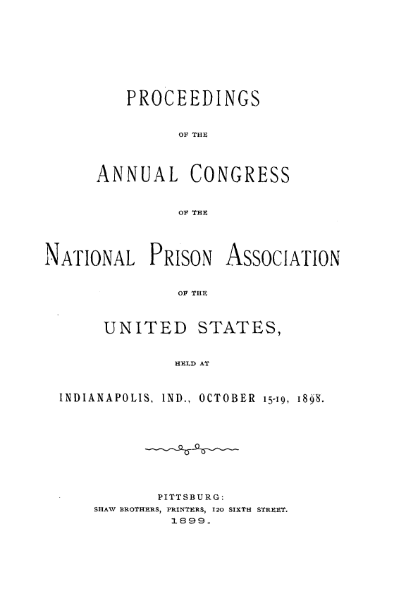 handle is hein.journals/panectiop12 and id is 1 raw text is: PROCEEDINGS
OF THE
ANNUAL CONGRESS
OF THE

NATIONAL PRISON ASSOCIATION
OF THE

UNITED

STATES,

HELD AT

INDIANAPOLIS, IND., OCTOBER 15-19, 1848.
PITTSBURG:
SHAW BROTHERS, PRINTERS, 120 SIXTH STREET.
1899.


