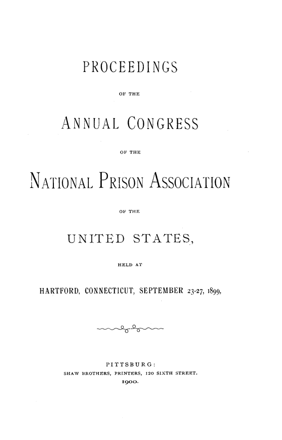 handle is hein.journals/panectiop13 and id is 1 raw text is: PROCEEDINGS
OF THE
ANNUAL CONGRESS
OF THE

NATIONAL PRISON ASSOCIATION
OF THE
UNITED STATES,
HELD AT
HARTFORD, CONNECTICUT, SEPTEMBER 23-27, 1899,
PITTSBURG:
SHAW BROTHERS, PRINTERS, 120 SIXTH STREET.
1900.


