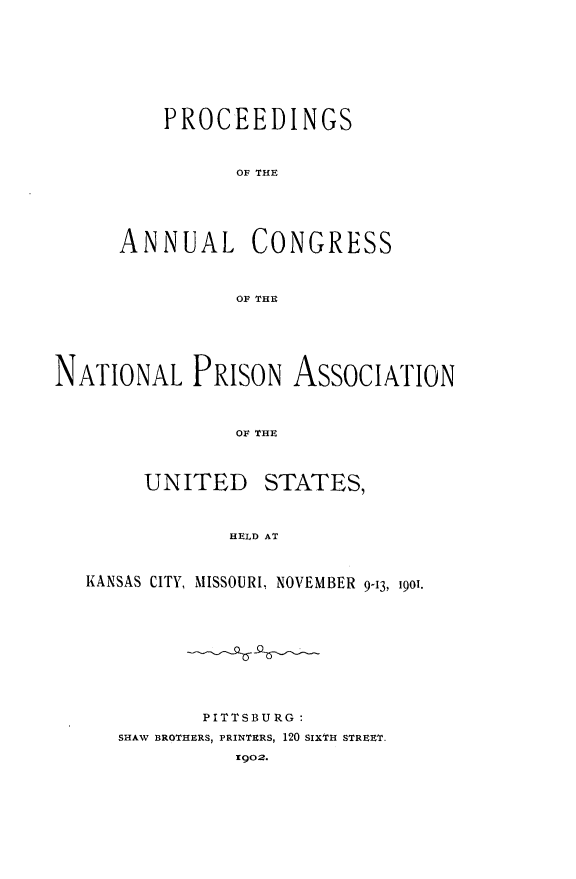 handle is hein.journals/panectiop15 and id is 1 raw text is: PROCEEDINGS
OF THE
ANNUAL CONGRESS
OF THE

NATIONAL PRISON AssocIATION
OF THE

UNITED

STATES,

HELD AT

KANSAS CITY, MISSOURI, NOVEMBER 9-13, 1901.
PITTSBURG:
SHAW BROTHERS, PRINTERS, 120 SIXTH STREET.
902.



