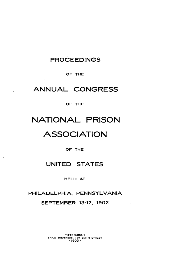 handle is hein.journals/panectiop16 and id is 1 raw text is: PROCEEDINGS
OF THE
ANNUAL CONGRESS
OF THE
NATIONAL PRISON
ASSOCIATION
OF THE
UNITED STATES
HELD AT
PHILADELPHIA, PENNSYLVANIA
SEPTEMBER 13-17, 1902
PITTSBURGH
SHAW BROTHERS, 120 SIXTH STREET
-1903 -


