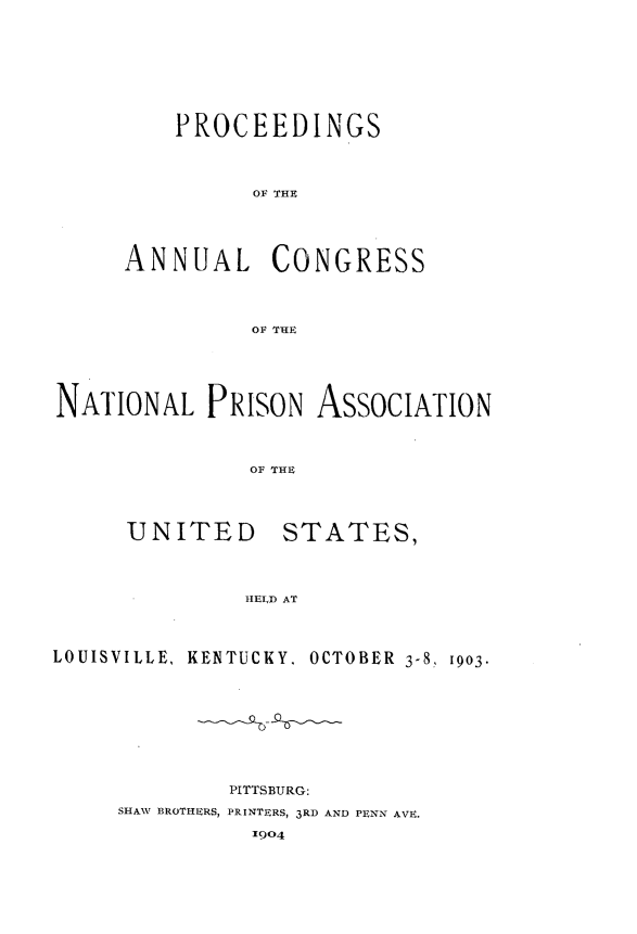 handle is hein.journals/panectiop17 and id is 1 raw text is: PROCEEDINGS
OF THE
ANNUAL CONGRESS
OF THE

NATIONAL PRISON ASSOCIATION
OF THE

UNITED

STATES,

HELD AT

LOUISVILLE, KENTUCKY, OCTOBER 3-8. 1903-
PITTSBURG:
SHAW BROTHERS, PRINTERS, 3RD AND PENN AVE.
1904


