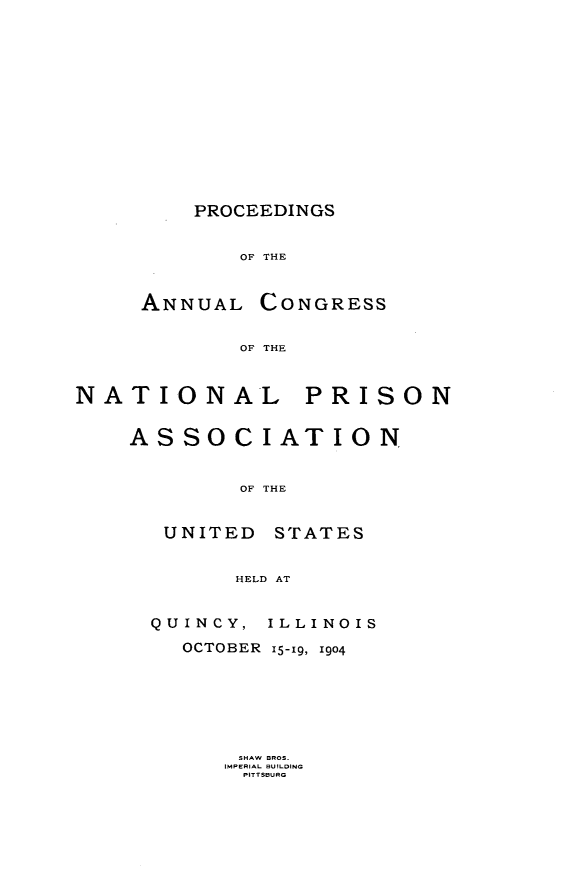 handle is hein.journals/panectiop18 and id is 1 raw text is: PROCEEDINGS
OF THE

ANNUAL CONGRESS
OF THE

NATIONAL

PRISON

ASSOCIATION
OF THE
UNITED STATES
HELD AT
QUINCY, ILLINOIS
OCTOBER 15-19, 1904
SHAW BROS.
IMPERIAL BUILDING
PITTSBURG


