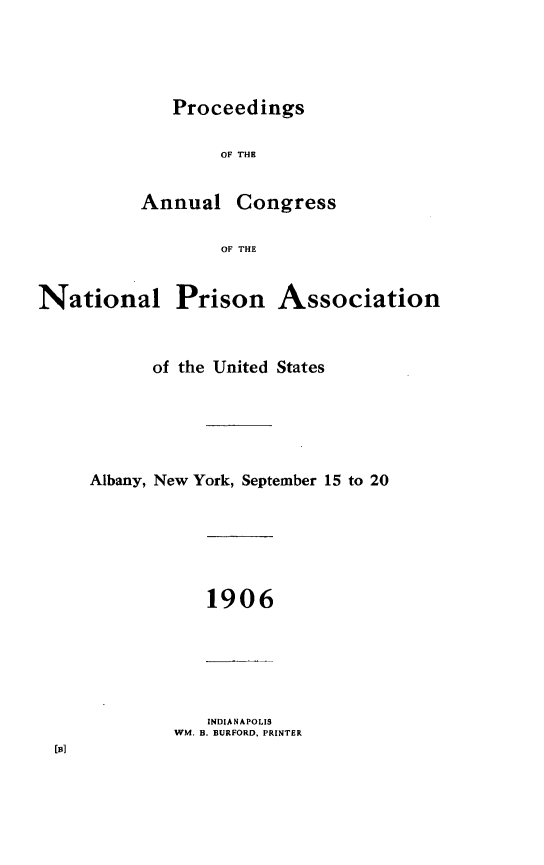 handle is hein.journals/panectiop20 and id is 1 raw text is: Proceedings

OF THE

Annual

Congress

OF THE

National

Prison Association

of the United States
Albany, New York, September 15 to 20

1906

INDIANAPOLIS
WM. B. BURFORD, PRINTER

[]


