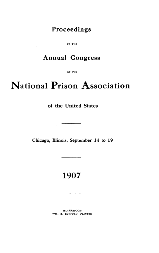 handle is hein.journals/panectiop21 and id is 1 raw text is: Proceedings

OF THE
Annual Congress
OF THE
National Prison Association

of the United States
Chicago, Illinois, September 14 to 19

1907

INDIANAPOLIS
WM. B. BURFORD, PRINTER


