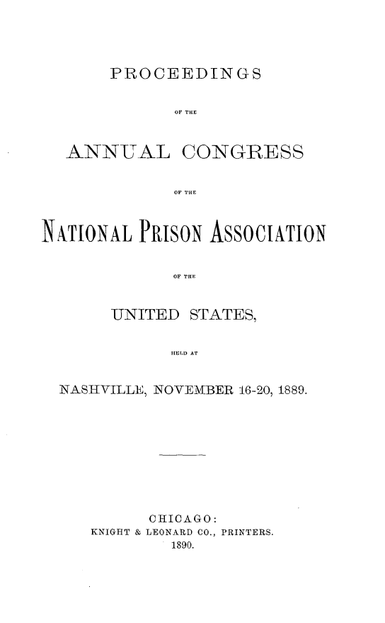 handle is hein.journals/panectiop4 and id is 1 raw text is: PROCEEDINGS
OF THE

ANNUAL

CONGRESS

OF THE

NATIONAL PRiSON ASSOCIATION
OF THE

UNITED

STATES,

HELD AT

NASIHVILLE, NOVEMBER 16-20, 1889.

KNIGHT &

CHICAGO:
LEONARD CO., PRINTERS.
1890.


