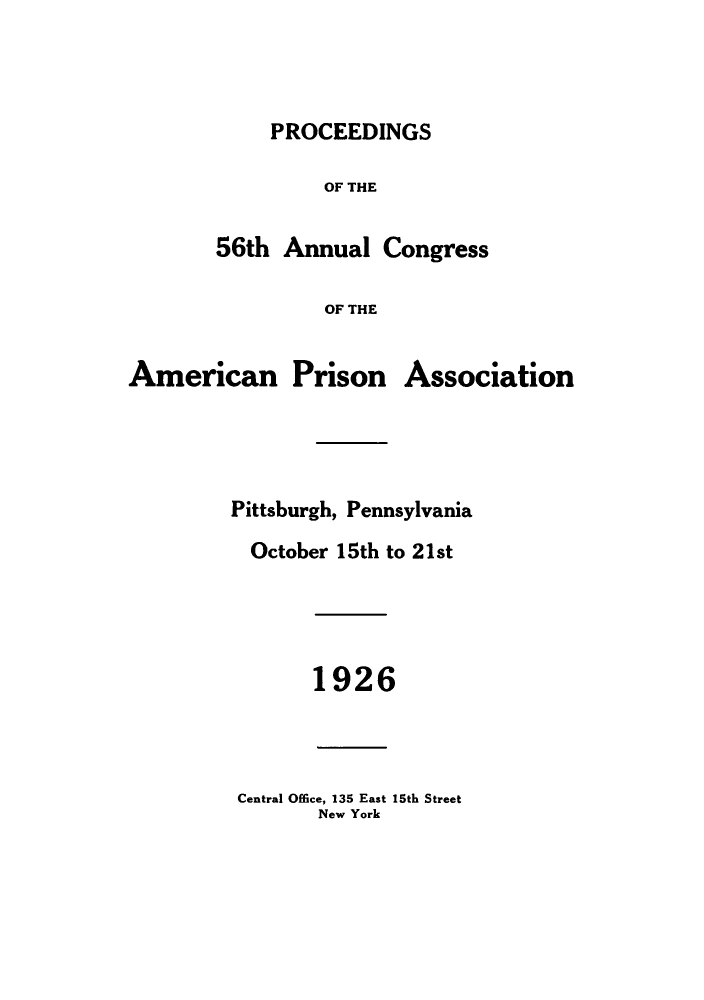 handle is hein.journals/panectiop40 and id is 1 raw text is: PROCEEDINGS

OF THE
56th Annual Congress
OF THE

American

Prison

Association

Pittsburgh, Pennsylvania
October 15th to 21st
1926

Central Office, 135 East 15th Street
New York


