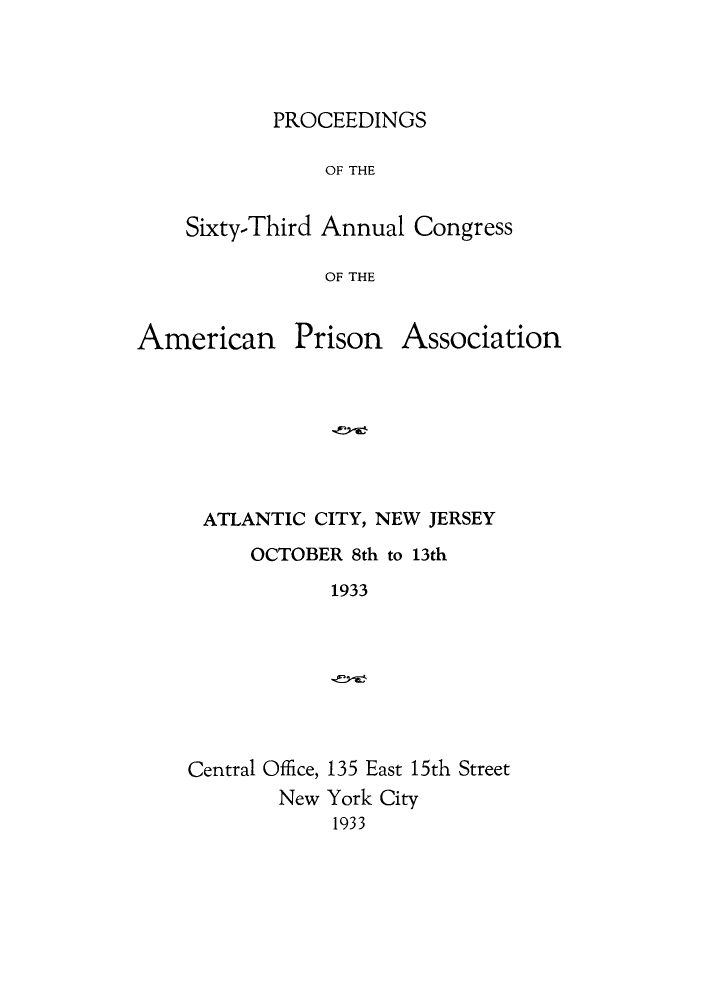 handle is hein.journals/panectiop47 and id is 1 raw text is: PROCEEDINGS

OF THE
Sixty-Third Annual Congress
OF THE

American

Prison

Association

ATLANTIC CITY, NEW JERSEY
OCTOBER 8th to 13th
1933

Central Office, 135 East 15th Street
New York City
1933


