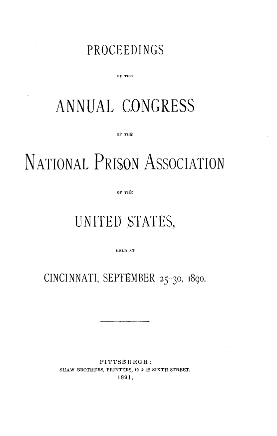 handle is hein.journals/panectiop5 and id is 1 raw text is: PROCEEDINGS
OF THE
ANNUAL CONGRESS
OP TllIg

NATIONAL PRISON ASSOCIATION
OF THLJ
UNITED STATES,
HELD AT
CINCINNATI, SEM-tMBER 25-30, 1890.

PITTSBURGH:
SHAW BROTHERS, PRINTERS, 10 & 12 SIXTH STREET,
1891,


