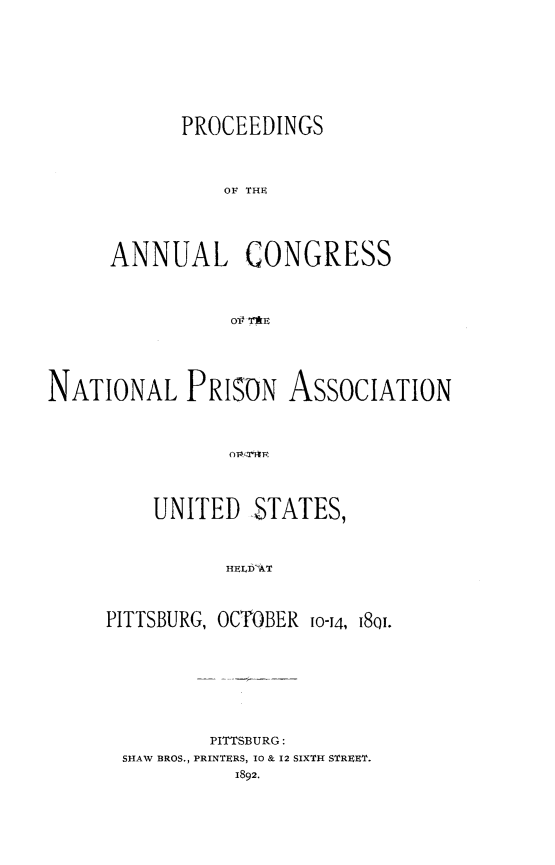 handle is hein.journals/panectiop6 and id is 1 raw text is: PROCEEDINGS
OF THE
ANNUAL CONGRESS
Olf ThE

NATIONAL PRISON ASSOCIATION
UNITED STATES,
HEL  o8T
PITTSBURG, OCTPOBER 1014ftQ.

PITTSBURG:
SHAW BROS., PRINTERS, 10 & 12 SIXTH STREET.
1892.



