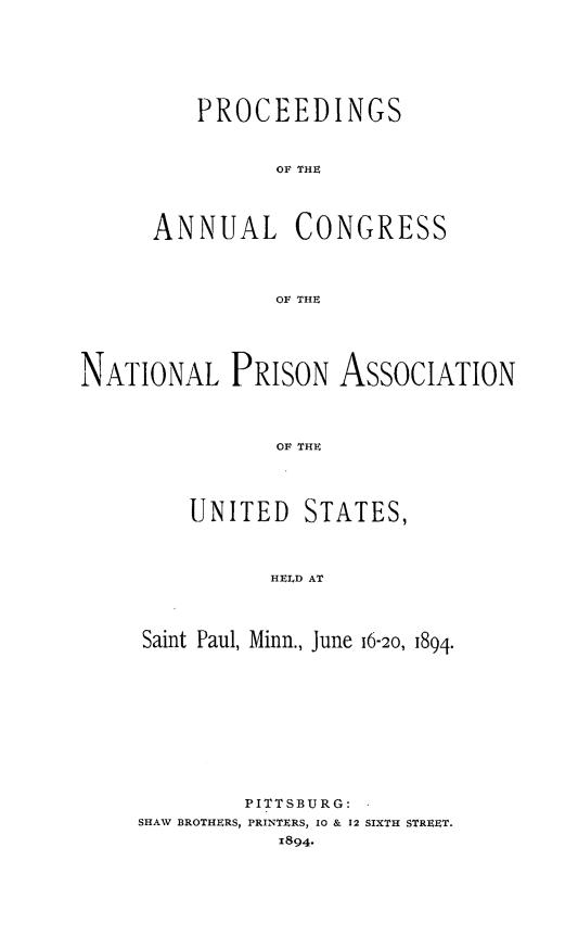handle is hein.journals/panectiop8 and id is 1 raw text is: PROCEEDINGS
OF THE
ANNUAL CONGRESS
OF THE

NATIONAL PRISON ASSOCIATION
OF THE

UNITED

STATES,

HELD AT

Saint Paul, Minn., June 16-20, 1894.
PITTSBURG:
SHAW BROTHERS, PRINTERS, 10 & 12 SIXTH STREET.
1894*


