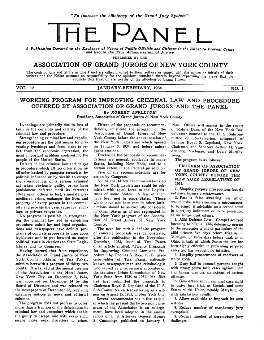 handle is hein.journals/panelmbu12 and id is 1 raw text is: To increase the efficiency of the Grand jury Systen

Th1

PANbL

A Publication Devoted to the Exchange of Views of Public Oficials and Citizens in the Effort to Prevent Crime
and Secure the True Administration of Justice
PUBLISHED BY THE
ASSOCIATION OF GRAND JURORS OF NEW YORK COUNTY
The contributions and letters in The Panel are either credited to their authors or signed with the names or initials of their
writers and the Editor assumes no responsibility for the opinions contained therein beyond expressing the views that the
subjects they treat of are worthy of the attention of Grand Jurors.
VOL. 12                                  JANUARY-FEBRUARY, 1934                                             NO. 1
WORKING PROGRAM FOR IMPROVING CRIMINAL LAW AND PROCEDURE
OFFERED BY ASSOCIATION OF GRAND JURORS AND THE PANEL
By ROBERT APPLETON
President, Association of Grand Jurors of New York County

Lynchings are primarily due to loss of
faith in the certainty and celerity of the
criminal law and procedure.
Strengthening criminal law and expedit-
ing procedure are the best means for pre-
venting lynchings and form, next to re-
lief from the economic depression, the
most important problem confronting the
people of the United States.
Defects in the criminal law and delays
in procedure which all too often allow an
offender backed by gangster terrorists, by
political influence or by wealth to escape
the consequences of a serious criminal
act when obviously guilty, or to have
punishment deferred until its deterrent
effect upon others is lost, stimulate pre-
meditated crime, endanger the lives and
property of every person in the commu-
nity and provide the basic cause for lynch-
ings or private vengeance.
No progress is possible in strengthen-
ing the criminal law and in expediting
procedure unless lay and legal organiza-
tions and newspapers have definite pro-
grams of concrete proposals to urge upon
legislators and to put forward as major
political issues in elections to State Legis-
latures and to Congress.
Having learned that from experience,
the Association of Grand Jurors of New
York County, publisher of THE PANEL,
submits herewith a program of thirty-two
points. It was read at the annual meeting
of the Association in the Hotel Astor,
New York City, on December 7, 1933,
was approved on December 14 by the
Board of Directors and was released to
the newspapers of December 22, receiving
extensive notices in news and editorial
columns.
The program does not profess to cover
more than a fraction of the deficiencies in
criminal law and procedure which enable
the guilty to escape, and with every such
escape incite weak characters to crime.

Fifteen of the proposals or recommen-
dations, constitute the program of the
Association of Grand Jurors of New
York County before the annual session of
the New York Legislature which opened
on January 3, 1934, and before subse-
quent sessions.
Twelve of the proposals or recommen-
dations are general, applicable in many
States, including New York, and to a
certain extent in the Federal jurisdiction.
Five of the recommendations are for
action by Congress.
All of the fifteen recommendations to
the New York Legislature could be sub-
mitted with equal force to the Legisla-
tures of some States. A few of them
have been met in some States. Those
which have not been met in other juris-
dictions should be as carefully considered
in other States as if not segregated in
the New York program of the Associa-
tion of Grand Jurors of New York
County.
The need for such a definite program
of concrete proposals was demonstrated
after the publication in the November-
December, 1933, issue of THE PANEL
of an article entitled, Twenty Proposals
for Improving Criminal Law and Pro-
cedure, by Thomas S. Rice, LL.B., asso-
ciate editor of THE PANEL, nationally
known newspaper man and criminologist
who served as a Governor's appointee on
the statutory Crime Commission of New
York State from 1926 to 1931. Mr. Rice
had first submitted the proposals to
Chairman Royal S. Copeland of the U. S.
Sub-Committee on Racketeering as a wit-
ness on August 15, 1933, in New York City.
Several recommendations in that article,
of which the present thirty-two point pro-
gram of the Association is an enlarge-
ment, have been adopted in the annual
report of U. S. Attorney General Homer
S. Cummings, published on January 5,

1934. Others will appear in the report
of Robert Daru, of the New York Bar,
volunteer counsel to the U. S. Subcom-
mittee on Racketeering, composed of
Senator Royal S. Copeland, New York,
Chairman, and Senators Arthur H. Van-
denberg, Michigan, and Louis Murphy,
Iowa.
The program is as follows:
PROGRAM OF ASSOCIATION
OF GRAND JURORS OF NEW
YORK COUNTY BEFORE THE
NEW YORK LEGISLATURE OF
1934.
1. Simplify perjury prosecutions but do
not make perjury a misdemeanor.
2. Pass a false swearing law which
would make false swearing a misdemeanor,
to be joined, if advisable, as a second count
in a perjury indictment or to be prosecuted
as an independent offense.
3. Alibi Defense Law. Compel accused
intending to offer an alibi defense to present
to the prosecutor a bill of particulars of the
alibi defense five days before trial as in
Michigan, or three days before trial, as in
Ohio, in both of which States the law has
been highly effective in preventing perjured
alibis and has wrought no injustice.
4. Simplify prosecutions of receivers of.
sto!en goods.
5. Deny bail to accused persons caught
with strong prima facie cases against them
and having previous convictions of serious
offenses.
6. Give defendant in criminal case right
to waive jury trial, as Canada and some
States of the Union, notably Maryland, do
with satisfactory results.
7. Allow each side to impeach its own
witness.
8. Reduce number of mandatory jury
exemptions.
9. Reduce number of peremptory jury
challenges.


