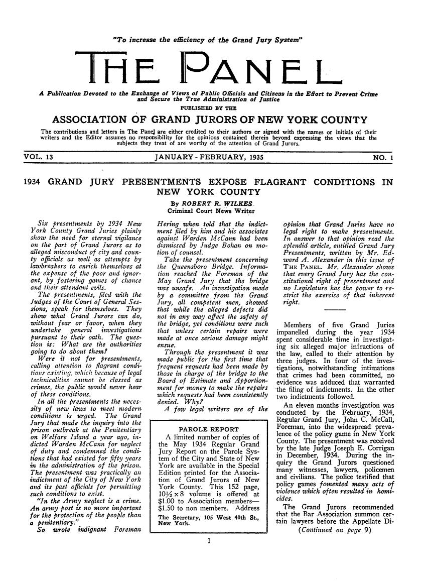 handle is hein.journals/panelmbu13 and id is 1 raw text is: To increase the ediciency of the Grand Jury System

TRE

PANEL

A Publication Devoted to the Exchange of Views of Public Officials and Citizens in the Effort to Prevent trime
and Secure the True Administration of Justice
PUBLISHED BY THE
ASSOCIATION OF GRAND JURORS OF NEW YORK COUNTY
The contributions and letters in The Panel are either credited to their authors or signed with the names or initials of their
writers and the Editor assumes no responsibility for the opinions contained therein beyond expressing the views that the
subjects they treat of are worthy of the attention of Grand Jurors.
VOL. 13                                     JANUARY - FEBRUARY, 1935                                                NO. 1
1934 GRAND JURY PRESENTMENTS EXPOSE FLAGRANT CONDITIONS IN
NEW YORK COUNTY
By ROBERT R. WILKES.
Criminal Court News Writer

Six presentments by 1934 New
York County Grand Juries plainly
show the need for eternal vigilance
on the part of Grand Jurors as to
alleged misconduct of city and coun-
ty officials as well as attempts by
lawbreakers to enrich themselves at
the expense of the poor and ignor-
ant, by fostering games of chance
and their attendant evils.
The presentments, fded with the
Judges of the Court of General Ses-
sions, speak for themselves. They
show what Grand Jurors can do,
without fear or favor, when they
undertake   general  investigations
pursuant to their oath. The ques-
tion is: What are the authorities
going to do about them?
Were it not for presentments,
calling attention to flagrant condi-
tions existing, which because of legal
technicalities cannot be classed as
crimes, the public would never hear
of these conditions.
In all the presentments the neces-
sity of new laws to meet modern
conditions is urged. The Grand
Jury that made the inquiry into the
prison outbreak at the Penitentiary
on Welfare Island a year ago, in-
dicted Warden McCann for neglect
of duty and condemned the condi-
tions that had existed for fifty years
in the administration of the prison..
The presentment was practically an
indictment of the City of New York
and its past officials for permitting
such conditions to exist.
In the Army neglect is a crime.
An army post is no more important
for the protection of the people than
a penitentiary.
So wrote indignant Foreman

Hering when told that the indict-
ment filed by him and his associates
against Warden McCann had been
dismissed by Judge Bohan on mo-
tion of counsel.
Take the presentment concerning
the Queensboro Bridge. Informa-
tion reached the Foreman of the
May Grand Jury that the bridge
was unsafe. An investigation made
by a committee from the Grand
Jury, all competent men, showed
that while the alleged defects did
not in any way affect the safety of
the bridge, yet conditions were such
that unless certain repairs were
made at once serious damage might
ensue.
Through the presentment it was
made public for the first time that
frequent requests had been made by
those in charge of the bridge to the
Board of Estimate and Apportion-
ment for money to make the repairs
which requests had been consistently
denied. Why?
A few legal writers are of the
PAROLE REPORT
A limited number of copies of
the May 1934 Regular Grand
Jury Report on the Parole Sys-
tem of the City and State of New
York are available in the Special
Edition printed for the Associa-
tion of Grand Jurors of New
York County. This 152 page,
10 V2x 8 volume is offered at
$1.00 to Association members-
$1.50 to non members. Address
The Secretary, 105 West 40th St.,
New York.

opinion that Grand Juries have no
legal right to make presentments.
In answer to that opinion read the
splendid article, entitled Grand Jury
Presentments, written by Mr. Ed-
ward A. Alexander in this issue of
THE PANEL. Mr. Alexander shows
that every Grand Jury has the con-
stitutional right of presentment and
no Legislature has the power to re-
strict the exercise of that inherent
right.
Members of five Grand Juries
impanelled during the year 1934
spent considerable time in investigat-
ing six alleged major infractions of
the law, called to their attention by
three judges. In four of the inves-
tigations, notwithstanding intimations
that crimes had been committed, no
evidence was adduced that warranted
the filing of indictments. In the other
two indictments followed.
An eleven months investigation was
conducted by the February, 1934,
Regular Grand Jury, John C. McCall,
Foreman, into the widespread preva-
lence of the policy game in New York
County. The presentment was received
by the late Judge Joseph E. Corrigan
in December, 1934. During the in-
quiry the Grand Jurors questioned
many witnesses, lawyers, policemen
and civilians. The police testified that
policy games fomented many acts of
violence which often resulted in homi-
cides.
The Grand Jurors recommended
that the Bar Association summon cer-
tain lawyers before the Appellate Di-
(Continued on page 9)


