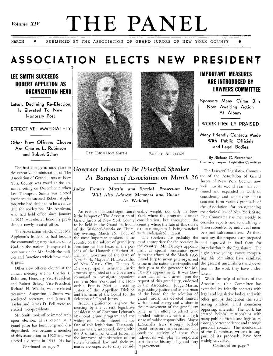 handle is hein.journals/panelmbu14 and id is 1 raw text is: Volume XIV

THE

PANEL

MARCH  0  PUBLISHED BY THE ASSOCIATION OF GRAND JURORS OF NEW  YORK COUNTY  0
ASSOCIATION ELECTS NEW PRESIDENT

LEE SMITH SUCCEEDS
ROBERT APPLETON AS
ORGANIZATION HEAD
Latter, Declining Re-Election,
Is Elevated To New
Honorary Post
EFFECTIVE IMMEDIATELY
Other New Officers Chosen
Are Charles L. Robinson
and Robert Schey
The first change in nine years in
:he executive administration of The
Association of Grand ;urors of New
York County was voted at the an-
nual meeting on December 5 when
Lee Thompson Smith was elected
-resident to succeed Robert Apple-
'on, who had declined to be a candi-
date for re-election. Mr. Appleton,
who had held office since January
1, 1927, was elected honorary presi-
dent, a newly created office.
The Association which, under Mr.
Appleton's leadership, had become
the commanding organization of its
kind in the nation, is expected to
continue under Mr. Smith the poli-
cies and functions which have made
it great.
Other new officers elected at the
annual meeting w e r c Charles L.
Robinson, Honorary Vice-President,
and Robert Schey, Vice-President.
Richard H. Waldo, was re-elected
treasurer; Augustine J. Smith was
re-elected secretary, and James B.
Taylor and James D. Pell were re-
elected vice-presidents.
Mr. Smith took office immediately
upon election. H i s career as a
grand juror has been long and dis-
tinguished. He became a member
of this association in 1922 and was
elected a director in 1933. He has
Continued on page 7

ROBERT APPLETON

Governor Lehman to Be Principal Speaker
A t Banquet of Association on March 26
Judge Francis Martin and Special Prosecutor Dewey
Will Also Address Members and Guests
At Waldorf
An event of national significance crable weight not only in New
is the banquet of The Association of York where the program is under
Grand Jurors of New York County consideration, but throughout the
to be held in the Grand Ballroom  country where the fate of this state's
of the Waldorf-Astoria on Thurs- c r i m e program is being watched
day evening, March 26. Four of with undisguised interest.
the most important speakers in the  The speakers are probably the
country on the subject of grand jury most appropriate for the occasion in
functions will be heard in the per- the country. Mr. Dewey's appoint-
sons of the Honorable Herbert H. ment as special prosecutor grew
Lehman, Governor of the State of from the efforts of the March 1935
New York, Mayor F. H. LaGuardia, Grand jury to investigate organized
of New Y or k City, Thomas E. crime in the nation's metropolis and
D e w e y, special assistant district their plea to the governor for Mr.
attorney appointed at the Governor's Dewey's appointment. It was Guy
command to investigate organized ernor Lehman who acted upon the
crime in New York, and The Hon- request of this grand jury, endorsed
orable Francis Martin, presiding by the Association. judge Martin,
justice of the Appellate Division as presiding justice and as chairman
and chairman of the Board for the of the board for the selection of
Selection of Grand Jurors.      grand jurors, has devoted himself
Added significance is given the with unusual energy and wisdom to
meeting by the current legislative the improsement of the grand jury
consideration of Governor Lehman's panel in an effort to attract civic
60 -point crime program and the minded individuals with a h i g h
widespread public interest in the sense of public responsibility. Mayor
fate of this legislation. The speak- LaGuardia h a s strongly backed
ers are vitally interested, along with grand juries on many occasions. The
the Association of Grand Jurors, in combined  activity of these four
the improved administration of the individuals will play an important
state's criminal law and their re- part in the history of grand jury
marks are expected to carry consid- improvement.
1

LEE THOMPSON SMITH

IMPORTANT MEASURES
ARE INTRODUCED BY
LAWYERS COMMITTEE
Sponsors Many Crime Bi Is
Now Awaiting Action
At Albany
WORK HIGHLY PRAISED
Many Friendly Contacts Made
With Public Officials
and Legal Bodies
By Richard C. Berresford
Chairman, Lawyers' Legislative Committee
The Lawyers' Legislative Commit-
tee of thc Association of Grand
Jurors of New York Count,, now
well into its second sear. has con-
tinued and expanded its wxork of
considering and embodying i n t o
concrete form various proposals of
the Association for strengthening
the criminal law of New York State.
The Committee has met weekly to
consider reports and to draft legis-
lation submitted by individual mem-
bers and sub-committees. At these
meetings the proposals are prepared
and approved in final form for
introduction in the Legislature. The
eight active young lawyers compris-
ing this committee have exhibited
the greatest unselfishness and devo-
tion in the work they have under-
taken.
With the help of officers of the
Association, the Committee has
extended its friendly contacts with
legal and legislative bodies and with
other groups throughout the state
having kindred, a n d sometimes
opposing, interests. The work has
created helpful relationships with
many public officials and legislators,
through correspondence and through
personal contact. The memoranda
of the Committee, written in sup-
port of its proposals, have been
widely circulated.
Continued on page 7


