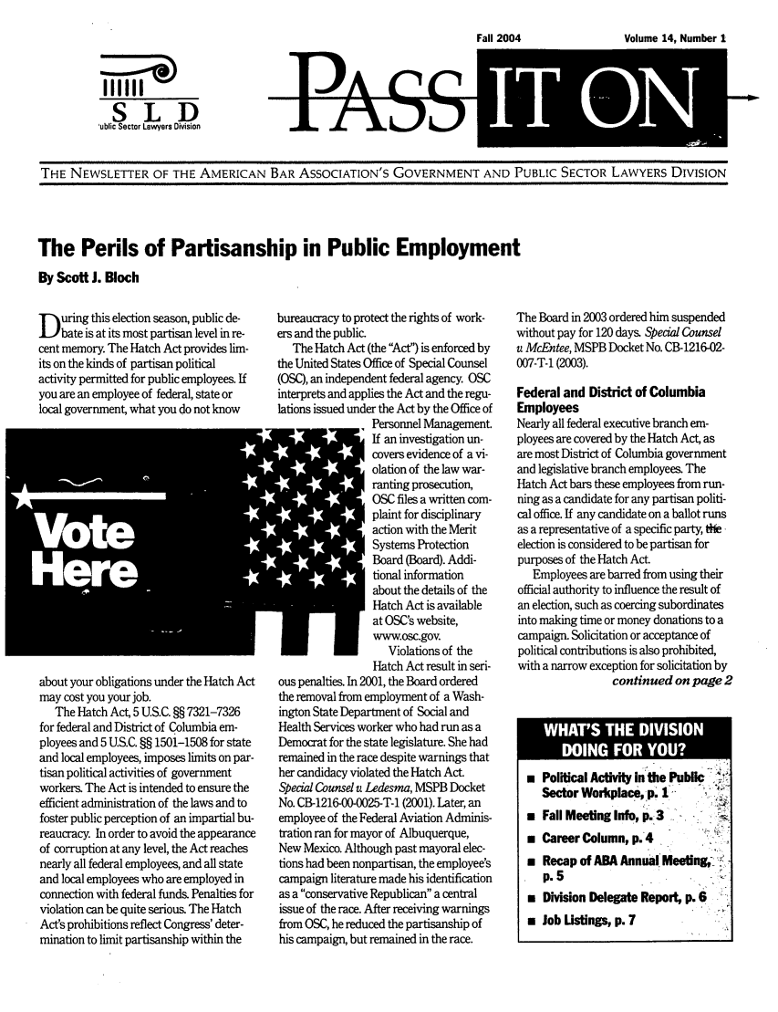 handle is hein.journals/passit14 and id is 1 raw text is: Volume 14, Number 1

I'll''
SLD
ublic Sector Lawyers Division

THE NEWSLETTER OF THE AMERICAN BAR ASSOCIATION'S GOVERNMENT AND PUBLIC SECTOR LAWYERS DIVISION

The Perils of Partisanship in Public Employment
By Scott J. Bloch

D uring this election season, public de-
bate is at its most partisan level in re-
cent memory. The Hatch Act provides lim-
its on the kinds of partisan political
activity permitted for public employees. If
you are an employee of federal, state or
local government, what you do not know

rI
about your obligations under the Hatch Act
may cost you your job.
The Hatch Act, 5 U.S.C. §§ 7321-7326
for federal and District of Columbia em-
ployees and 5 U.S.C. §§ 1501-1508 for state
and local employees, imposes limits on par-
tisan political activities of government
workers. The Act is intended to ensure the
efficient administration of the laws and to
foster public perception of an impartial bu-
reaucracy. In order to avoid the appearance
of corruption at any level, the Act reaches
nearly all federal employees, and all state
and local employees who are employed in
connection with federal funds. Penalties for
violation can be quite serious. The Hatch
Act's prohibitions reflect Congress' deter-
mination to limit partisanship within the

bureaucracy to protect the rights of work-
ers and the public.
The Hatch Act (the Act) is enforced by
the United States Office of Special Counsel
(OSC), an independent federal agency. OSC
interprets and applies the Act and the regu-
lations issued under the Act by the Office of
Personnel Management.
If an investigation un-
covers evidence of a vi-
olation of the law war-
ranting prosecution,
OSC files a written com-
plaint for disciplinary
action with the Merit
Systems Protection
Board (Board). Addi-
tional information
about the details of the
Hatch Act is available
at OSC's website,
www.osc.gov.
Violations of the
Hatch Act result in seri-
ous penalties. In 2001, the Board ordered
the removal from employment of a Wash-
ington State Department of Social and
Health Services worker who had run as a
Democrat for the state legislature. She had
remained in the race despite warnings that
her candidacy violated the Hatch Act.
Special Counsel a Ledesma, MSPB Docket
No. CB-1216-00-0025-T-1 (2001). Later, an
employee of the Federal Aviation Adminis-
tration ran for mayor of Albuquerque,
New Mexico. Although past mayoral elec-
tions had been nonpartisan, the employee's
campaign literature made his identification
as a conservative Republican a central
issue of the race. After receiving warnings
from OSC, he reduced the partisanship of
his campaign, but remained in the race.

The Board in 2003 ordered him suspended
without pay for 120 days. Special Counsel
u McEntee, MSPB Docket No. CB-1216-02-
007-T-1 (2003).
Federal and District of Columbia
Employees
Nearly all federal executive branch em-
ployees are covered by the Hatch Act, as
are most District of Columbia government
and legislative branch employees. The
Hatch Act bars these employees from run-
ning as a candidate for any partisan politi-
cal office. If any candidate on a ballot runs
as a representative of a specific party, the
election is considered to be partisan for
purposes of the Hatch Act.
Employees are barred from using their
official authority to influence the result of
an election, such as coercing subordinates
into making time or money donations to a
campaign. Solicitation or acceptance of
political contributions is also prohibited,
with a narrow exception for solicitation by
continued on page 2
WHT' TH         DISO
 Political Activity in the Public
Sector Workplace, p. 1
 Fall Meeting Info, p. 37--
 Career Column, p.4
 Recap of ABA Annual Meeting,y
p. 5
 Division Delegate Report, p. 6  %
 Job Listings, p. 7

P ASS
tIYL

Fall 2004


