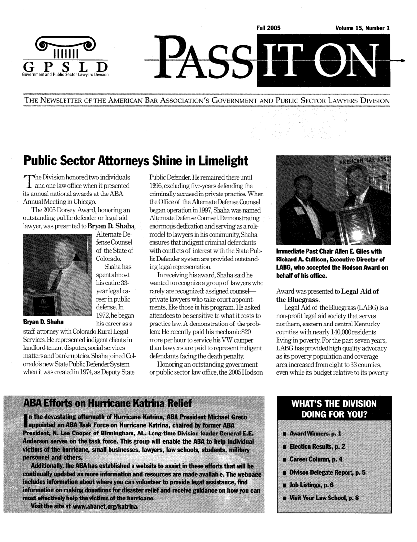 handle is hein.journals/passit15 and id is 1 raw text is: -aIT  005oue1,Number1

I     IL   aivi
GPSLD
Government and Public Sector Lawyera Divisin

PASS

THE NEWSLETTER OF THE AMERICAN BAR ASSOCIATION'S GOVERNMENT AND PUBLIC SECTOR LAWYERS DIVISION

Public Sector Attorneys Shine in Limelight

T he Division honored two individuals
and one law office when it presented
its annual national awards at the ABA
Annual Meeting in Chicago.
The 2005 Dorsey Award, honoring an
outstanding public defender or legal aid
lawyer, was presented to Bryan D. Shaha,
Alternate De-
fense Counsel
of the State of
Colorado.
Shaha has
spent almost
his entire 33-
year legal ca-
reer in public
defense. In
1972, he began
Bryan D. Shaha          his career as a
staff attorney with Colorado Rural Legal
Services. He represented indigent clients in
landlord-tenant disputes, social services
matters and bankruptcies. Shaha joined Col-
orado's new State Public Defender System
when it was created in 1974, as Deputy State

Public Defender. He remained there until
1996, excluding five-years defending the
criminally accused in private practice. When
the Office of the Alternate Defense Counsel
began operation in 1997, Shaha was named
Alternate Defense Counsel. Demonstrating
enormous dedication and serving as a role-
model to lawyers in his community, Shaha
ensures that indigent criminal defendants
with conflicts of interest with the State Pub-
lic Defender system are provided outstand-
ing legal representation.
In receiving his award, Shaha said he
wanted to recognize a group of lawyers who
rarely are recognized: assigned counsel-
private lawyers who take court appoint-
ments, like those in his program. He asked
attendees to be sensitive to what it costs to
practice law. A demonstration of the prob-
lem: He recently paid his mechanic $20
more per hour to service his VW camper
than lawyers are paid to represent indigent
defendants facing the death penalty.
Honoring an outstanding government
or public sector law office, the 2005 Hodson

Immediate Past Chair Allen E. Giles with
Richard A. Cullison, Executive Director of
LABG, who accepted the Hodson Award -on
behalf of his office.
Award was presented to Legal Aid of
the Bluegrass.
Legal Aid of the Bluegrass (LABG) is a
non-profit legal aid society that serves
northern, eastern and central Kentucky
counties with nearly 140,000 residents
living in poverty. For the past seven years,
LABG has provided high quality advocacy
as its poverty population and coverage
area increased from eight to 33 counties,
even while its budget relative to its poverty

Fall 2005

Volume 15, Number I


