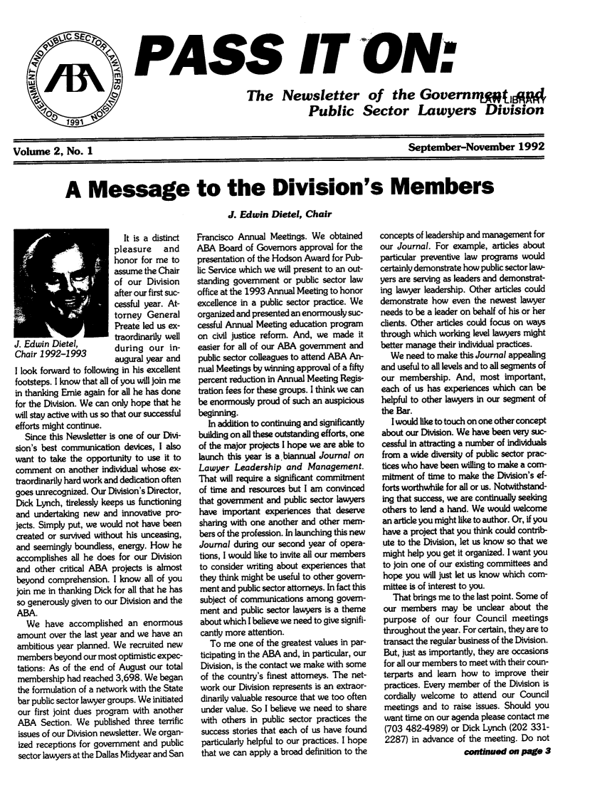 handle is hein.journals/passit2 and id is 1 raw text is: PASS IT ON:
The Newsletter of the Govern ntIEp#
Public Sector Lawyers Division

September-November 1992

A Message to the Division's Members
J. Edwin Dietel, Chair

It is a distinct
pleasure and
honor for me to
assume the Chair
of our Division
after our first suc-
cessful year. At-
torney General
Preate led us ex-
.Edwin             traordinarily well
J. 1dwi1Dietel,       during our in-
Chair 1992-1993       augural year and
I look forward to following in his excellent
footsteps. I know that all of you will join me
in thanking Ernie again for all he has done
for the Division. We can only hope that he
will stay active with us so that our successful
efforts might continue.
Since this Newsletter is one of our Divi-
sion's best communication devices, I also
want to take the opportunity to use it to
comment on another individual whose ex-
traordinarily hard work and dedication often
goes unrecognized. Our Division's Director,
Dick Lynch, tirelessly keeps us functioning
and undertaking new and innovative pro-
jects. Simply put, we would not have been
created or survived without his unceasing,
and seemingly boundless, energy. How he
accomplishes all he does for our Division
and other critical ABA projects is almost
beyond comprehension. I know all of you
join me in thanking Dick for all that he has
so generously given to our Division and the
ABA.
We have accomplished an enormous
amount over the last year and we have an
ambitious year planned. We recruited new
members beyond our most optimistic expec-
tations: As of the end of August our total
membership had reached 3,698. We began
the formulation of a network with the State
bar public sector lawyer groups. We initiated
our first joint dues program with another
ABA Section. We published three terrific
issues of our Division newsletter. We organ-
ized receptions for government and public
sector lawyers at the Dallas Midyear and San

Francisco Annual Meetings. We obtained
ABA Board of Governors approval for the
presentation of the Hodson Award for Pub-
lic Service which we will present to an out-
standing government or public sector law
office at the 1993 Annual Meeting to honor
excellence in a public sector practice. We
organized and presented an enormously suc-
cessful Annual Meeting education program
on civil justice reform. And, we made it
easier for all of our ABA government and
public sector colleagues to attend ABA An-
nual Meetings by winning approval of a fifty
percent reduction in Annual Meeting Regis-
tration fees for these groups. I think we can
be enormously proud of such an auspicious
beginning.
In addition to continuing and significantly
building on all these outstanding efforts, one
of the major projects I hope we are able to
launch this year is a biannual Journal on
Lawyer Leadership and Management.
That will require a significant commitment
of time and resources but I am convinced
that government and public sector lawyers
have important experiences that deserve
sharing with one another and other mem-
bers of the profession. In launching this new
Journal during our second year of opera-
tions, I would like to invite all our members
to consider writing about experiences that
they think might be useful to other govern-
ment and public sector attorneys. In fact this
subject of communications among govern-
ment and public sector lawyers is a theme
about which I believe we need to give signifi-
cantly more attention.
To me one of the greatest values in par-
ticipating in the ABA and, in particular, our
Division, is the contact we make with some
of the country's finest attorneys. The net-
work our Division represents is an extraor-
dinarily valuable resource that we too often
under value. So I believe we need to share
with others in public sector practices the
success stories that each of us have found
particularly helpful to our practices. I hope
that we can apply a broad definition to the

concepts of leadership and management for
our Journal. For example, articles about
particular preventive law programs would
certainly demonstrate how public sector law-
yers are serving as leaders and demonstrat-
ing lawyer leadership. Other articles could
demonstrate how even the newest lawyer
needs to be a leader on behalf of his or her
clients. Other articles could focus on ways
through which working level lawyers might
better manage their individual practices.
We need to make this Journal appealing
and useful to all levels and to all segments of
our membership. And, most important,
each of us has experiences which can be
helpful to other lawyers in our segment of
the Bar.
I would like to touch on one other concept
about our Division. We have been very suc-
cessful in attracting a number of individuals
from a wide diversity of public sector prac-
tices who have been willing to make a com-
mitment of time to make the Division's ef-
forts worthwhile for all or us. Notwithstand-
ing that success, we are continually seeking
others to lend a hand. We would welcome
an article you might like to author. Or, if you
have a project that you think could contrib-
ute to the Division, let us know so that we
might help you get it organized. I want you
to join one of our existing committees and
hope you will just let us know which com-
mittee is of interest to you.
That brings me to the last point. Some of
our members may be unclear about the
purpose of our four Council meetings
throughout the year. For certain, they are to
transact the regular business of the Division.
But, just as importantly, they are occasions
for all our members to meet with their coun-
terparts and learn how to improve their
practices. Every member of the Division is
cordially welcome to attend our Council
meetings and to raise issues. Should you
want time on our agenda please contact me
(703 482-4989) or Dick Lynch (202 331-
2287) in advance of the meeting. Do not
continued on page 3

Volume 2, No. 1


