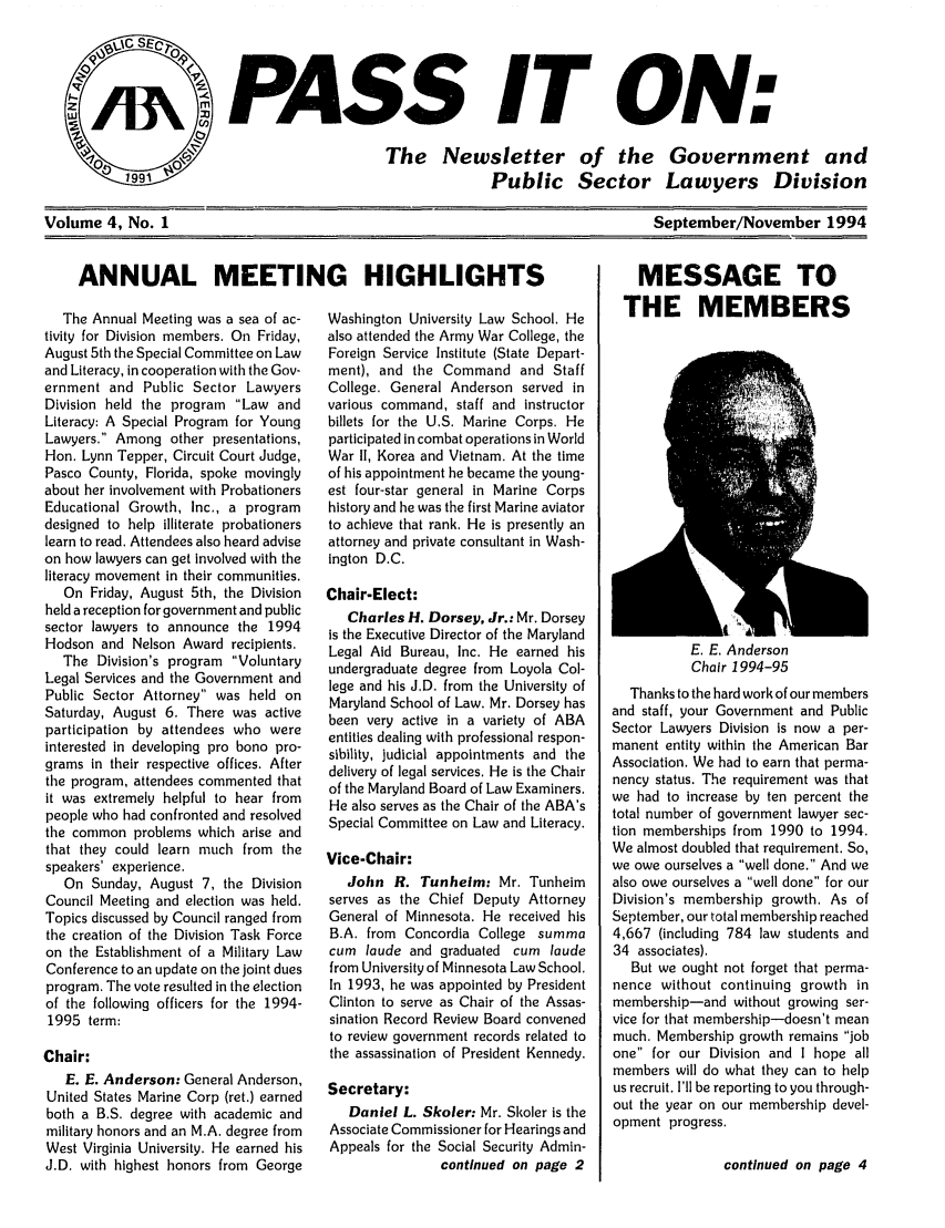 handle is hein.journals/passit4 and id is 1 raw text is: PASS IT ON:

The Newsletter
Public

of the Government and
Sector Lawyers Division

September/November 1994

The Annual Meeting was a sea of ac-
tivity for Division members. On Friday,
August 5th the Special Committee on Law
and Literacy, in cooperation with the Gov-
ernment and Public Sector Lawyers
Division held the program Law and
Literacy: A Special Program for Young
Lawyers. Among other presentations,
Hon. Lynn Tepper, Circuit Court Judge,
Pasco County, Florida, spoke movingly
about her involvement with Probationers
Educational Growth, Inc., a program
designed to help illiterate probationers
learn to read. Attendees also heard advise
on how lawyers can get involved with the
literacy movement in their communities.
On Friday, August 5th, the Division
held a reception for government and public
sector lawyers to announce the 1994
Hodson and Nelson Award recipients.
The Division's program Voluntary
Legal Services and the Government and
Public Sector Attorney was held on
Saturday, August 6. There was active
participation by attendees who were
interested in developing pro bono pro-
grams in their respective offices. After
the program, attendees commented that
it was extremely helpful to hear from
people who had confronted and resolved
the common problems which arise and
that they could learn much from the
speakers' experience.
On Sunday, August 7, the Division
Council Meeting and election was held.
Topics discussed by Council ranged from
the creation of the Division Task Force
on the Establishment of a Military Law
Conference to an update on the joint dues
program. The vote resulted in the election
of the following officers for the 1994-
1995 term:
Chair:
E. E. Anderson: General Anderson,
United States Marine Corp (ret.) earned
both a B.S. degree with academic and
military honors and an M.A. degree from
West Virginia University. He earned his
J.D. with highest honors from George

Washington University Law School. He
also attended the Army War College, the
Foreign Service Institute (State Depart-
ment), and the Command and Staff
College. General Anderson served in
various command, staff and instructor
billets for the U.S. Marine Corps. He
participated In combat operations in World
War II, Korea and Vietnam. At the time
of his appointment he became the young-
est four-star general in Marine Corps
history and he was the first Marine aviator
to achieve that rank. He is presently an
attorney and private consultant in Wash-
Ington D.C.
Chair-Elect:
Charles H. Dorsey, Jr.: Mr. Dorsey
is the Executive Director of the Maryland
Legal Aid Bureau, Inc. He earned his
undergraduate degree from Loyola Col-
lege and his J.D. from the University of
Maryland School of Law. Mr. Dorsey has
been very active in a variety of ABA
entities dealing with professional respon-
sibility, judicial appointments and the
delivery of legal services. He is the Chair
of the Maryland Board of Law Examiners.
He also serves as the Chair of the ABA's
Special Committee on Law and Literacy.
Vice-Chair:
John R. Tunheim: Mr. Tunheim
serves as the Chief Deputy Attorney
General of Minnesota. He received his
B.A. from Concordla College summa
cum laude and graduated cum laude
from University of Minnesota Law School.
In 1993, he was appointed by President
Clinton to serve as Chair of the Assas-
sination Record Review Board convened
to review government records related to
the assassination of President Kennedy.
Secretary:
Daniel L. Skoler: Mr. Skoler is the
Associate Commissioner for Hearings and
Appeals for the Social Security Admin-
continued on page 2

MESSAGE TO
THE MEMBERS

E. E. Anderson
Chair 1994-95
Thanks to the hard work of our members
and staff, your Government and Public
Sector Lawyers Division Is now a per-
manent entity within the American Bar
Association. We had to earn that perma-
nency status. The requirement was that
we had to increase by ten percent the
total number of government lawyer sec-
tion memberships from 1990 to 1994.
We almost doubled that requirement. So,
we owe ourselves a well done. And we
also owe ourselves a well done for our
Division's membership growth. As of
September, our total membership reached
4,667 (including 784 law students and
34 associates).
But we ought not forget that perma-
nence without continuing growth in
membership-and without growing ser-
vice for that membership-doesn't mean
much. Membership growth remains job
one for our Division and I hope all
members will do what they can to help
us recruit. I'll be reporting to you through-
out the year on our membership devel-
opment progress.
continued on page 4

Volume 4, No. 1

ANNUAL MEETING HIGHLIGHTS


