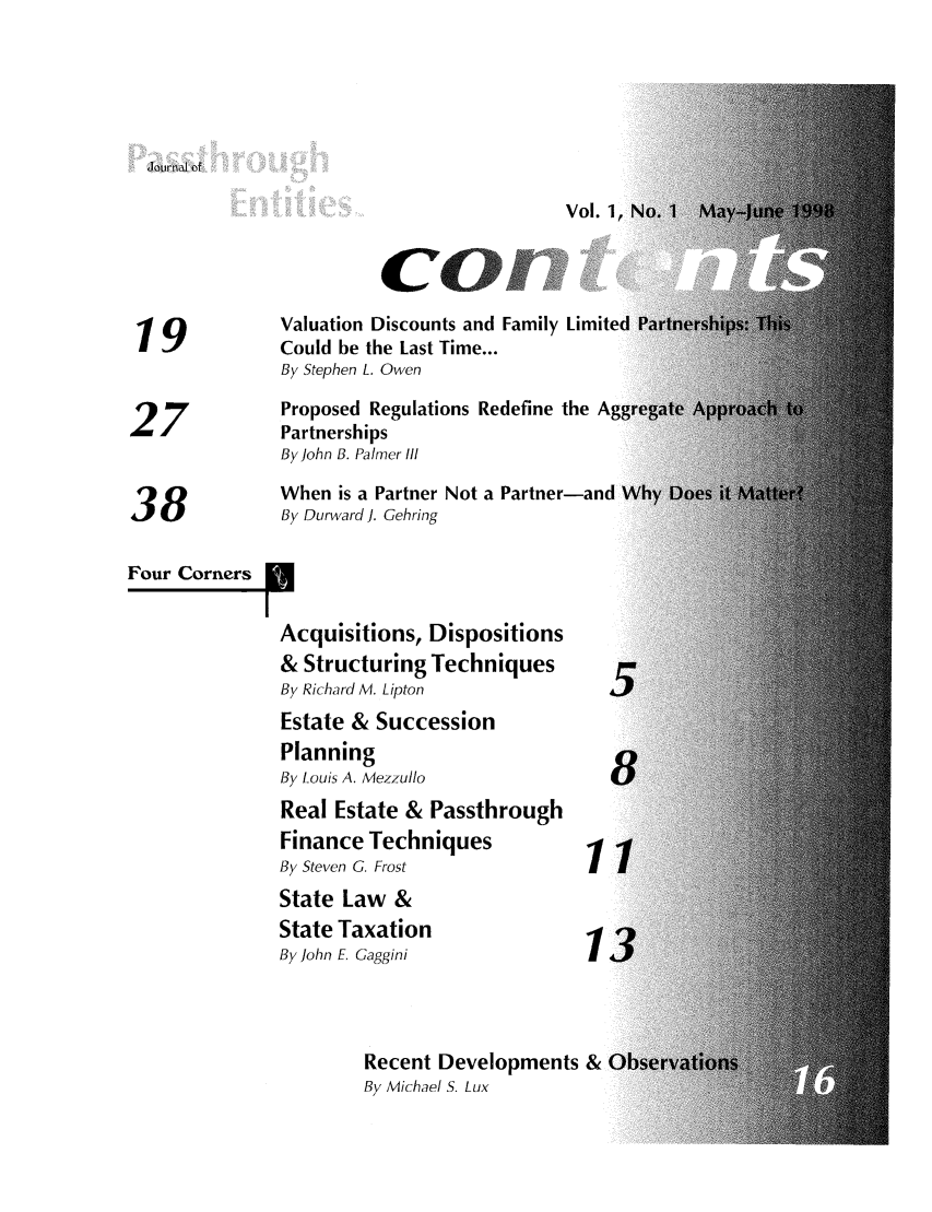 handle is hein.journals/passtent1 and id is 1 raw text is: 'journal of

Cn

Valuation Discounts and Family Limite
19 ~Could be the Last Time...
By Stephen L. Owen
Proposed Regulations Redefine the A
Partnerships
By John B. Palmer Ill
When is a Partner Not a Partner-and
38              By Durward J. Gehring
Four Corners
Acquisitions, Dispositions
& Structuring Techniques
By Richard M. Lipton
Estate & Succession
Planning
By Louis A. Mezzullo
Real Estate & Passthrough
Finance Techniques
By Steven G. Frost
State Law &
State Taxation
By John E Gaggini
Recent Developments & C
By Michael S. Lux


