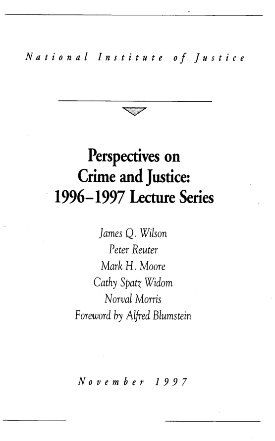 handle is hein.journals/pcjls1 and id is 1 raw text is: 


National    Institute    of  Justice


      Perspectives on
    Crime  and Justice:
1996-1997 Lecture Series

       James Q. Wilson
         Peter Reuter
         Mark H. Moore
       Cathy Spatz Widom
       Norval Morris
   Foreword by Alfred Blumstein


Nov  ember   1997


