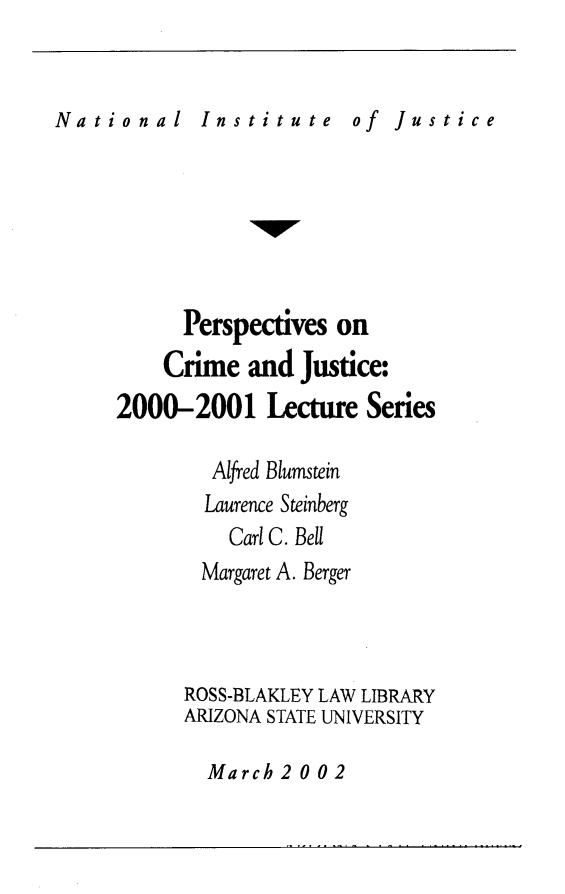handle is hein.journals/pcjls5 and id is 1 raw text is: 



of  Justice


      Perspectives  on
    Crime   and  Justice:
2000-2001 Lecture Series

         Alfred Blumstein
         Laurence Steinberg
         Carl C. Bell
         Margaret A. Berger




      ROSS-BLAKLEY LAW LIBRARY
      ARIZONA STATE UNIVERSITY


March  2 0 0 2


a t i o n a 1


I n s t i t u t e


