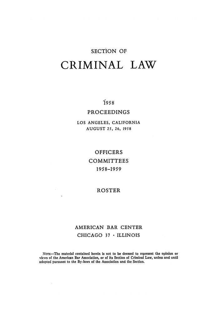 handle is hein.journals/pcrimjs3 and id is 1 raw text is: 







SECTION OF


CRIMINAL LAW





                 9 58
           PROCEEDINGS


               LOS ANGELES, CALIFORNIA
                   AUGUST 25, 26, 1958



                      OFFICERS
                    COMMITTEES
                       1958-1959



                       ROSTER





              AMERICAN BAR CENTER
              CHICAGO 37  ILLINOIS


 NOTE-The material contained herein is not to be deemed to represent the opinion or
views of the American Bar Association, or of its Section of Criminal Law, unless and until
adopted pursuant to the By-laws of the Association and the Section.


