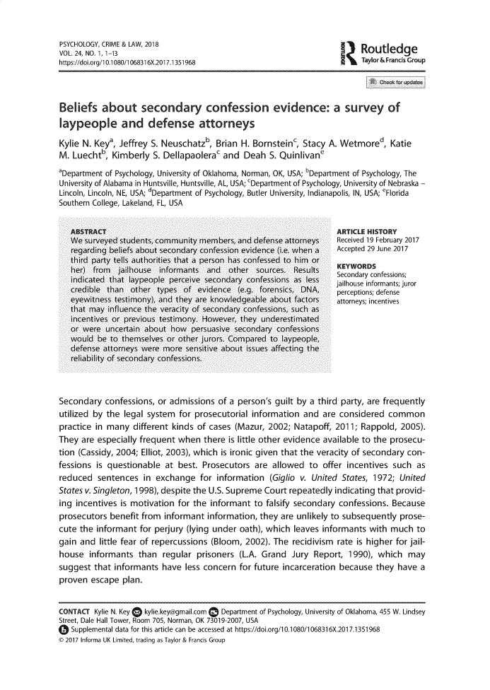 handle is hein.journals/pcyceadl24 and id is 1 raw text is: PSYCHOLOGY, CRIME & LAW, 2018                                              R     e
VOL. 24, NO. 1, 1-13
https://doi.org/10.1080/1068316X.2017.1351968                             Taylor & Francis Group
Beliefs about secondary confession evidence: a survey of
laypeople and defense attorneys
Kylie N. Keya, Jeffrey S. Neuschatzb, Brian H. Bornsteinc, Stacy A. Wetmored, Katie
M. Luechtb, Kimberly S. Dellapaolerac and Deah S. Quinlivane
'Department of Psychology, University of Oklahoma, Norman, OK, USA; bDepartment of Psychology, The
University of Alabama in Huntsville, Huntsville, AL, USA; cDepartment of Psychology, University of Nebraska -
Lincoln, Lincoln, NE, USA; dDepartment of Psychology, Butler University, Indianapolis, IN, USA; 'Florida
Southern College, Lakeland, FL, USA
ABSTRACT                                                         ARTICLE HISTORY
We surveyed students, community members, and defense attorneys    Received 19 February 2017
regarding beliefs about secondary confession evidence (i.e. when a  Accepted 29 June 2017
third party tells authorities that a person has confessed to him or
her) from  jailhouse informants and    other sources. Results    KEYWORDS
indicated that laypeople perceive secondary confessions as less  Scondar confessts; ror
credible than other types of evidence (e.g. forensics, DNA,       perceptions; defense
eyewitness testimony), and they are knowledgeable about factors   attorneys; incentives
that may influence the veracity of secondary confessions, such as
incentives or previous testimony. However, they underestimated
or were uncertain about how persuasive secondary confessions
would be to themselves or other jurors. Compared to laypeople,
defense attorneys were more sensitive about issues affecting the
reliability of secondary confessions.
Secondary confessions, or admissions of a person's guilt by a third party, are frequently
utilized by the legal system for prosecutorial information and are considered common
practice in many different kinds of cases (Mazur, 2002; Natapoff, 2011; Rappold, 2005).
They are especially frequent when there is little other evidence available to the prosecu-
tion (Cassidy, 2004; Elliot, 2003), which is ironic given that the veracity of secondary con-
fessions is questionable at best. Prosecutors are allowed to offer incentives such as
reduced sentences in exchange for information (Giglio v. United States, 1972; United
States v. Singleton, 1998), despite the U.S. Supreme Court repeatedly indicating that provid-
ing incentives is motivation for the informant to falsify secondary confessions. Because
prosecutors benefit from informant information, they are unlikely to subsequently prose-
cute the informant for perjury (lying under oath), which leaves informants with much to
gain and little fear of repercussions (Bloom, 2002). The recidivism rate is higher for jail-
house informants than regular prisoners (L.A. Grand Jury Report, 1990), which may
suggest that informants have less concern for future incarceration because they have a
proven escape plan.
CONTACT Kylie N. Key  kylie.key@gmail.com - Department of Psychology, University of Oklahoma, 455 W. Lindsey
Street, Dale Hall Tower, Room 705, Norman, OK 73019-2007, USA
0 Supplemental data for this article can be accessed at https://doi.org/10.1080/1068316X.201 7.1351968
© 2017 Informa UK Limited, trading as Taylor & Francis Group


