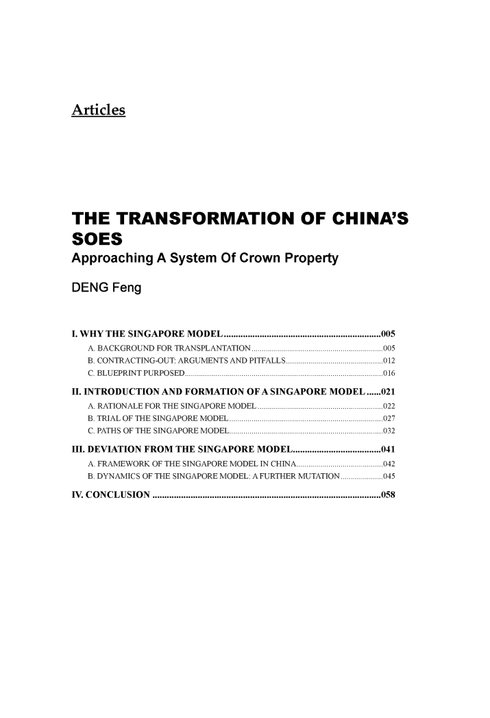 handle is hein.journals/pekulj3 and id is 1 raw text is: 










Articles


THE TRANSFORMATION OF CHINA'S

SOES

Approaching   A System   Of Crown  Property


DENG   Feng




I. W HY THE  SINGAPORE  MODEL .................................................................. 005
   A. BACKGROUND FOR TRANSPLANTATION     ....................... .......005
   B. CONTRACTING-OUT: ARGUMENTS AND PITFALLS     ......................012
   C. BLUEPRINT PURPOSED..............................................016

II. INTRODUCTION AND FORMATION OF A SINGAPORE MODEL......021
   A. RATIONALE FOR THE SINGAPORE MODEL..................   .............022
   B. TRIAL OF THE SINGAPORE MODEL....................................027
   C. PATHS OF THE SINGAPORE MODEL..    ..........   ......................032

III. DEVIATION FROM THE SINGAPORE MODEL.....................................041
   A. FRAMEWORK OF THE SINGAPORE MODEL IN CHINA....   .....................042
   B. DYNAMICS OF THE SINGAPORE MODEL: A FURTHER MUTATION.....................045

IV. CONCLUSION   ................................................................................................058


