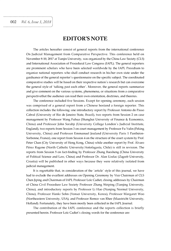 handle is hein.journals/pekulj6 and id is 1 raw text is: 





002     VoZ 6, Issue 1, 2018


                         EDITOR'S NOTE


     The articles hereafter consist of general reports from the international conference
On  Judicial Management  from  Comparative  Perspective. This conference held on
November  8-10, 2017 at Tianjin University, was organized by the China Law Society (CLS)
and International Association of Procedural Law Congress (IAPL). The general reporters
are prominent scholars who have been selected worldwide by the IAPL Presidium to
organize national reporters who shall conduct research in his/her own state under the
guiduance of the general reporter's questionnaire on the specific subject. The coordinated
comparative studies will be based on their respective nation's research but can overcome
the general style of 'talking past each other'. Moreover, the general reports summarize
and give comment on the various systems, phenomena, or situations from a comparative
perspectivethat the audience can read their own orientation, doctrines, and theories.
     The conference included five Sessions. Except for opening ceremony, each session
was  comprised of a general report from a Chinese hostand a foreign reporter. This
collection includes the following: one introductory report by Professor Antonio do Passo
Cabral (University of Rio de Janeiro State, Brazil), two reports from Session 2 on case
management   by Professor Wang Fuhua (Shanghai University of Finance & Economics,
China) and  Professor John Sorabji (University College London's Judicial Institute,
England), two reports from Session 3 on court management by Professor Fu Yulin (Peking
University, China) and Professor Emmanuel   Jeuland (University Paris 1 Panthdon-
Sorbonne, France), one report from Session 4 on the structure of the court system by Prof.
Peter Chan (City University of Hong Kong, China) while another report by Prof. Alvaro
Pirez Ragone  (North Catholic University/Antofagasta, Chile) is still in revision. The
reports from Session 5 on fact-finding by Professor Zhang Baosheng (China University
of Political Science and Law, China) and Professor Dr. Alan Uzelac (Zagreb University,
Croatia) will be published in other ways because they were relatively isolated from
judicial management.
     It is regrettable that, in consideration of the 'article' style of this journal, we have
had to exclude the excellent addresses on Opening Ceremony by Vice Chairman of CLS
Chen Jiping and Chairman of IAPL Professor Loic Cadiet, closing addresses by Chairman
of China Civil Procedure Law Society Professor Zhang Weiping (Tianjing University,
China), and introductory reports by Professor Li Hao (Nanjing Normal  University,
China), Professor Hanki Sohn  (Yonsei University, Korea), Professor Margaret Woo
(Northeastern University, USA), and Professor Remco van Rhee (Maastricht University,
Holland). Fortunately, they have been mostly been collected in the IAPL Journal.
     The contribution of the IAPL conference and  the reports collection is briefly
presented herein. Professor Loic Cadiet's dosing words for the conference are:


