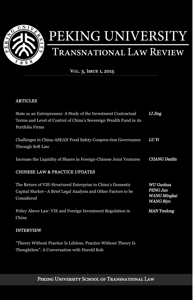 handle is hein.journals/pekuntlar3 and id is 1 raw text is: 






             PEKING UNIVERSITY


             TRANSNATIONAL LAW REVIEW


                    VOL. 3, ISSUE 1, 2015





ARTICLES

State as an Entrepreneur: A Study of the Investment Contractual  UIJing
Terms and Level of Control of China's Sovereign Wealth Fund in its
Portfolio Firms

Challenges in China-ASEAN Food Safety Coopera-tion Governance LU Yi
Through Soft Law

Increase the Liquidity of Shares in Foreign-Chinese Joint Ventures  CHANG Danlin

CHINESE LAW & PRACTICE UPDATES

The Return of VIE-Structured Enterprise to China's Domestic WU Guobua
Capital Market-A Brief Legal Analysis and Other Factors to be PENG Jun
             ConsieredWANG Mingkai
                                                  WANG Biyu

Policy Above Law: VIE and Foreign Investment Regulation in MAN Yunlong
China

INTERVIEW

Theory Without Practice Is Lifeless; Practice Without Theory Is
Thoughtless: A Conversation with Harold Koh
            PEIN NIESIT   COLO TSNTOALW


