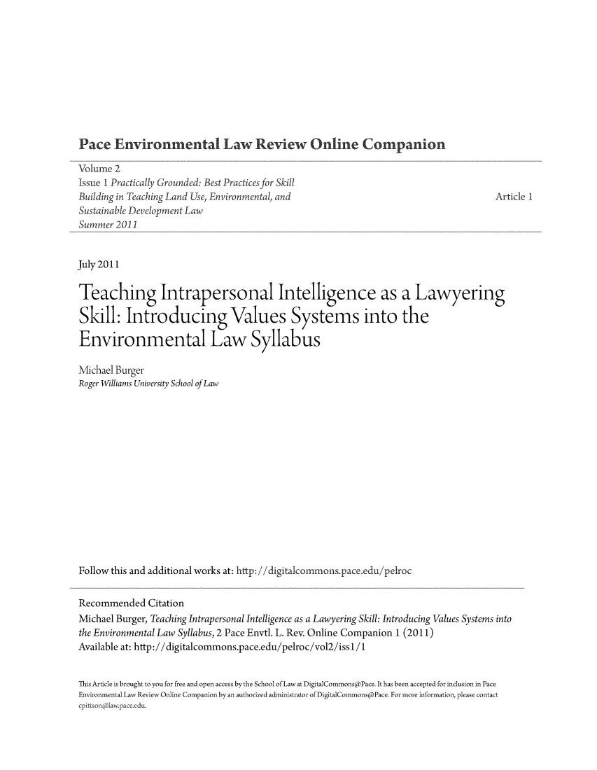 handle is hein.journals/pelroc2 and id is 1 raw text is: 










Pace   Environmental Law Review Online Companion

Volume 2
Issue I Practically Grounded: Best Practices for Skill
Building in Teaching Land Use, Environmental, and
Sustainable Development Law
Summer 2011


Article 1


July 2011

Teaching Intrapersonal Intelligence as a Lawyering

Skill: Introducing Values Systems into the

Environmental Law Syllabus

Michael Burger
Roger Williams University School of Law















Follow this and additional works at: http: //digitalcommons.pace.edu/pelroc


Recommended   Citation
Michael Burger, Teaching Intrapersonal Intelligence as a Lawyering Skill: Introducing Values Systems into
the Environmental Law Syllabus, 2 Pace Envtl. L. Rev. Online Companion 1 (2011)
Available at: http://digitalcommons.pace.edu/pelroc/vol2/issl/1


This Article is brought to you for free and open access by the School of Law at DigitalCommons@Pace. It has been accepted for inclusion in Pace
Environmental Law Review Online Companion by an authorized administrator of DigitalCommons@Pace. For more information, please contact
cpittson@lawpace.edu.



