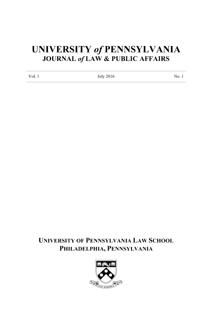 handle is hein.journals/penjuaf1 and id is 1 raw text is: 





UNIVERSITY of PENNSYLVANIA
   JOURNAL of LAW & PUBLIC AFFAIRS


Vol. 1


July 2016


UNIVERSITY OF PENNSYLVANIA LAW SCHOOL
     PHILADELPHIA, PENNSYLVANIA


No. 1



