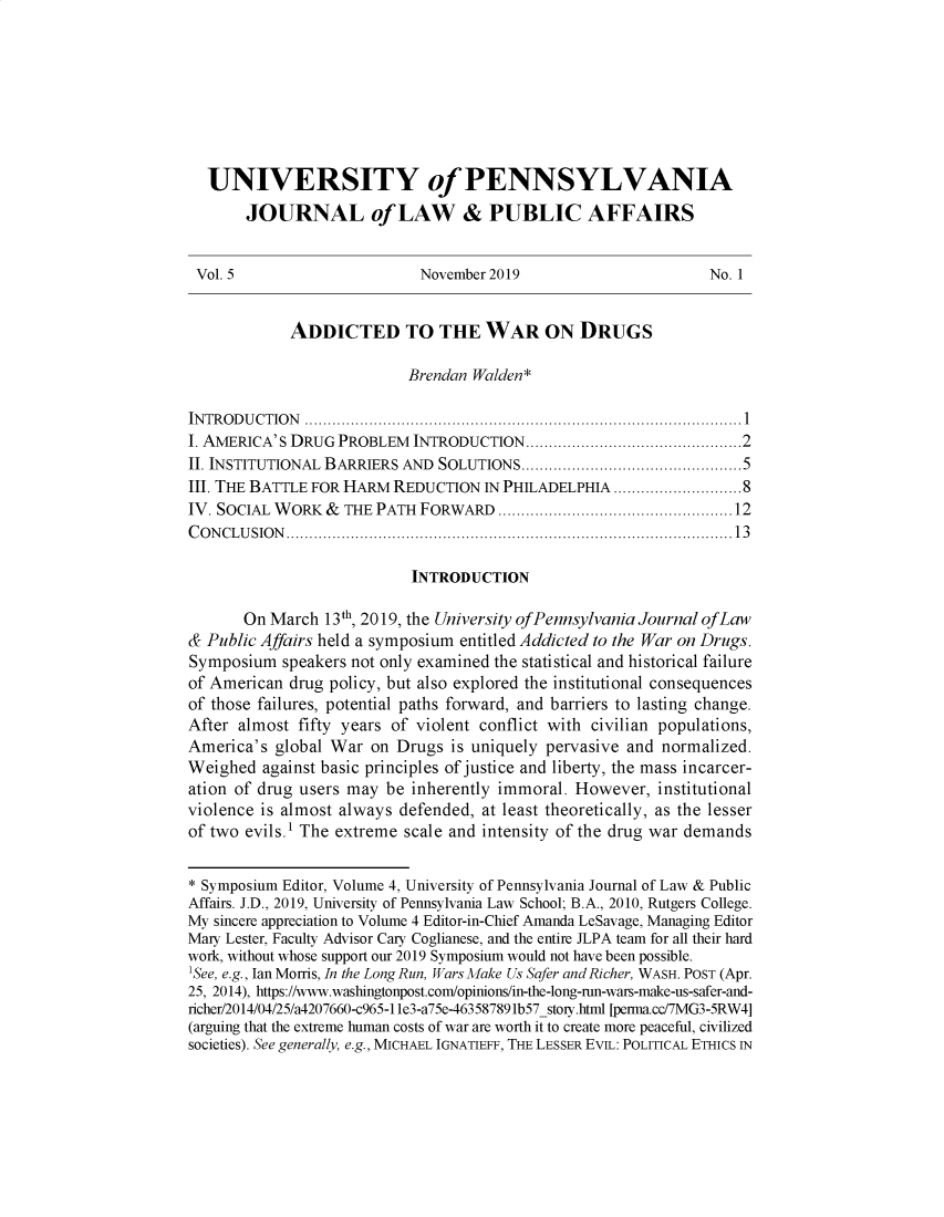 handle is hein.journals/penjuaf5 and id is 1 raw text is: 








  UNIVERSITY of PENNSYLVANIA
       JOURNAL of LAW & PUBLIC AFFAIRS


 Vol. 5                     November 2019                      No. 1


            ADDICTED TO THE WAR ON DRUGS

                           Brendan Walden*

INTRODUCTION  ...............................................................................................1
I. AMERICA' S DRUG PROBLEM INTRODUCTION...............................................2
II. INSTITUTIONAL BARRIERS AND SOLUTIONS................................................5
III. THE BATTLE FOR HARM REDUCTION  IN PHILADELPHIA ........................ 8
IV. SOCIAL WORK  & THE PATH FORWARD   ...................................................12
CONCLUSION  .................................................................................................13

                           INTRODUCTION

       On March  13th, 2019, the University of Pennsylvania Journal ofLaw
& Public Affairs held a symposium entitled Addicted to the War on Drugs.
Symposium  speakers not only examined the statistical and historical failure
of American drug policy, but also explored the institutional consequences
of those failures, potential paths forward, and barriers to lasting change.
After almost fifty years of violent conflict with civilian populations,
America's  global War on Drugs  is uniquely pervasive and normalized.
Weighed  against basic principles of justice and liberty, the mass incarcer-
ation of drug users may be inherently immoral. However,  institutional
violence is almost always defended, at least theoretically, as the lesser
of two evils.1 The extreme scale and intensity of the drug war demands


* Symposium Editor, Volume 4, University of Pennsylvania Journal of Law & Public
Affairs. J.D., 2019, University of Pennsylvania Law School; B.A., 2010, Rutgers College.
My sincere appreciation to Volume 4 Editor-in-Chief Amanda LeSavage, Managing Editor
Mary Lester, Faculty Advisor Cary Coglianese, and the entire JLPA team for all their hard
work, without whose support our 2019 Symposium would not have been possible.
'See, e.g., Ian Morris, In the Long Run, Wars Make Us Safer and Richer, WASH. POST (Apr.
25, 2014), https://www.washingtonpost.com/opinions/in-the-long-n-wars-make-us-safer-and-
richer/2014/04/25/a4207660-c965-11e3-a75e-463587891b57_stoiy.html [perma.cc/7MG3-5RW4]
(arguing that the extreme human costs of war are worth it to create more peaceful, civilized
societies). See generally, e.g., MICHAEL IGNATIEFF, THE LESSER EVIL: POLITICAL ETHICS IN


