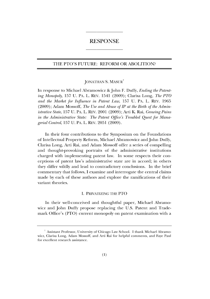 handle is hein.journals/pennumbra158 and id is 1 raw text is: RESPONSE
THE PTO'S FUTURE: REFORM OR ABOLITION?
JONATHAN S. MASUR'
In response to Michael Abramowicz & John F. Duffy, Ending the Patent-
ing Monopoly, 157 U. PA. L. REV. 1541 (2009); Clarisa Long, The PTO
and the Market for Influence in Patent Law, 157 U. PA. L. REV. 1965
(2009); Adam Mossoff, The Use and Abuse of IP at the Birth of the Admin-
istrative State, 157 U. PA. L. REV. 2001 (2009); Arti K Rai, Growing Pains
in the Administrative State: The Patent Office's Troubled Quest for Mana-
gerial Control, 157 U. PA. L. REV. 2051 (2009).
In their four contributions to the Symposium on the Foundations
of Intellectual Property Reform, Michael Abramowicz and John Duffy,
Clarisa Long, Arti Rai, and Adam Mossoff offer a series of compelling
and thought-provoking portraits of the administrative institutions
charged with implementing patent law. In some respects their con-
ceptions of patent law's administrative state are in accord; in others
they differ wildly and lead to contradictory conclusions. In the brief
commentary that follows, I examine and interrogate the central claims
made by each of these authors and explore the ramifications of their
variant theories.
I. PRIVATIZING THE PTO
In their well-conceived and thoughtful paper, Michael Abramo-
wicz and John Duffy propose replacing the U.S. Patent and Trade-
mark Office's (PTO) current monopoly on patent examination with a
t Assistant Professor, University of Chicago Law School. I thank Michael Abramo-
wicz, Clarisa Long, Adam Mossoff, and Arti Rai for helpful comments, and Faye Paul
for excellent research assistance.


