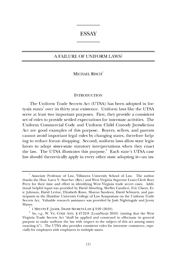 handle is hein.journals/pennumbra159 and id is 1 raw text is: ESSAY
A FAILURE OF UNIFORM LAWS?
MICHAEL RISCH!
INTRODUCTION
The Uniform Trade Secrets Act (UTSA) has been adopted in for-
ty-six states' over its thirty year existence. Uniform laws like the UTSA
serve at least two important purposes. First, they provide a consistent
set of rules to provide settled expectations for interstate activities. The
Uniform Commercial Code and Uniform Child Custody Jurisdiction
Act are good examples of this purpose. Buyers, sellers, and parents
cannot avoid important legal rules by changing states, therefore help-
ing to reduce forum shopping. Second, uniform laws allow state legis-
lators to adopt sister-state statutory interpretations when they enact
the law. The UTSA illustrates this purpose Each state's UTSA case
law should theoretically apply in every other state adopting it-an im-
Associate Professor of Law, Villanova University School of Law. The author
thanks the Hon. LarE V. Starcher (Ret.) and West Virginia Suprieme Court Clerk Rory
Perry for their time and effort in identifying West Virginia trade secret cases. Addi-
tional helpful input was provided by David Almeling, Shelley Cavalieri, Eric Claeys, Er-
icJohnson, David Levine, Elizabeth Rowe, Sharon Sandeen, David Schwartz, and par-
ticipants in the Hairline University College of Law Symposium on the Uniform Trade
Secrets Act. Valuable research assistance was provided byJosh Nightingale and Jenny
Maxey.
I MELVIN F.JAGER, TRADE SECRETS LAW § 3:29 (2010).
2 See, e.g., W. VA. CODE ANN. § 47-22-8 (LexisNexis 2010) (stating that the West
Virginia Trade Secrets Act shall be applied and construed to effectuate its general
purpose to make uniform the law with respect to the subject of this act among states
enacting it). The UTSA also provides consistent riules for interstate commerce, espe-
cially for employers with employees in multiple states.


