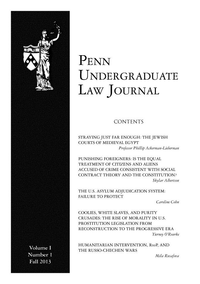 handle is hein.journals/pennunde1 and id is 1 raw text is: PENN
UNDERGRADUATE
LAW JOURNAL
CONTENTS
STRAYING JUST FAR ENOUGH: THE JEWISH
COURTS OF MEDIEVAL EGYPT
Professor Phillip Ackerman-Lieberman
PUNISHING FOREIGNERS: IS THE EQUAL
TREATMENT OF CITIZENS AND ALIENS
ACCUSED OF CRIME CONSISTENT WITH SOCIAL
CONTRACT THEORY AND THE CONSTITUTION?
Skylar A/bertson
THE U.S. ASYLUM ADJUDICATION SYSTEM:
FAILURE TO PROTECT
Caroline Cohn
COOLIES, WHITE SLAVES, AND PURITY
CRUSADES: THE RISE OF MORALITY IN U.S.
PROSTITUTION LEGISLATION FROM
RECONSTRUCTION TO THE PROGRESSIVE ERA
Tierney O'Rourke
HUMANITARIAN INTERVENTION, RtoP, AND
THE RUSSO-CHECHEN WARS
Mila Rusafova


