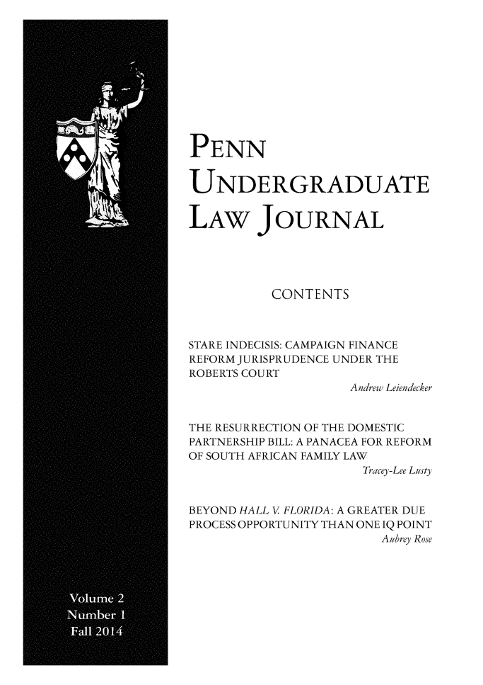 handle is hein.journals/pennunde2 and id is 1 raw text is: 











PENN


UNDERGRADUATE


LAw JOURNAL





          CONTENTS



STARE INDECISIS: CAMPAIGN FINANCE
REFORM JURISPRUDENCE UNDER THE
ROBERTS COURT
                    Andrew Leiendecker


THE RESURRECTION OF THE DOMESTIC
PARTNERSHIP BILL: A PANACEA FOR REFORM
OF SOUTH AFRICAN FAMILY LAW
                      Tracey-Lee Lusty


BEYOND HALL V FLORIDA: A GREATER DUE
PROCESS OPPORTUNITY THAN ONE IQ POINT
                        Aubrey Rose


