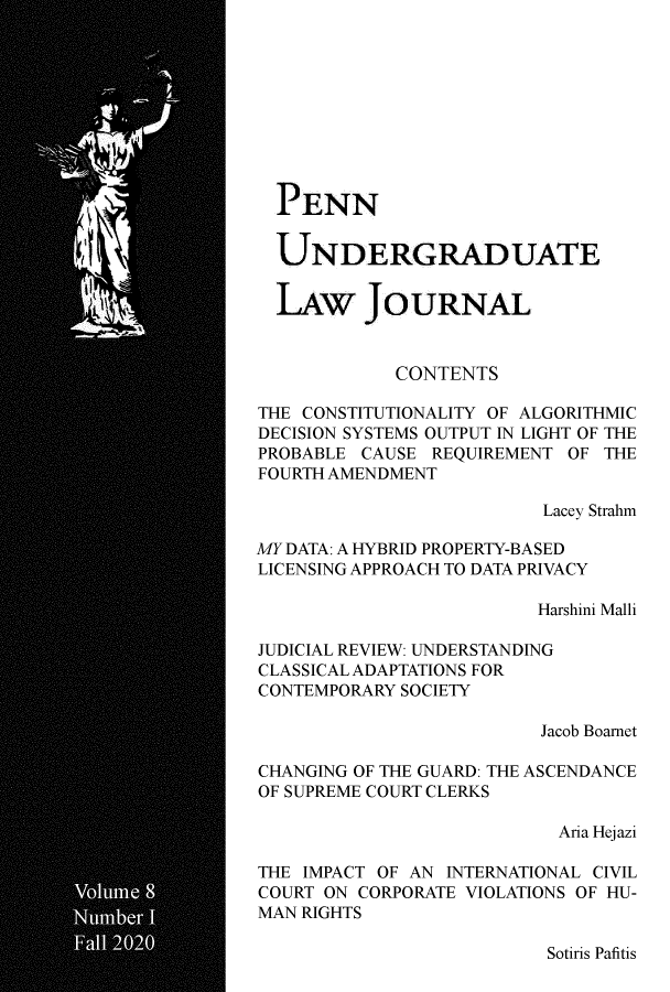 handle is hein.journals/pennunde8 and id is 1 raw text is: PENN
UNDERGRADUATE
LAW JOURNAL
CONTENTS
THE CONSTITUTIONALITY OF ALGORITHMIC
DECISION SYSTEMS OUTPUT IN LIGHT OF THE
PROBABLE CAUSE REQUIREMENT OF THE
FOURTH AMENDMENT
Lacey Strahm
MY DATA: A HYBRID PROPERTY-BASED
LICENSING APPROACH TO DATA PRIVACY
Harshini Malli
JUDICIAL REVIEW: UNDERSTANDING
CLASSICAL ADAPTATIONS FOR
CONTEMPORARY SOCIETY
Jacob Boarnet
CHANGING OF THE GUARD: THE ASCENDANCE
OF SUPREME COURT CLERKS
Aria Hejazi
THE IMPACT OF AN INTERNATIONAL CIVIL
COURT ON CORPORATE VIOLATIONS OF HU-
MAN RIGHTS

Sotiris Pafitis


