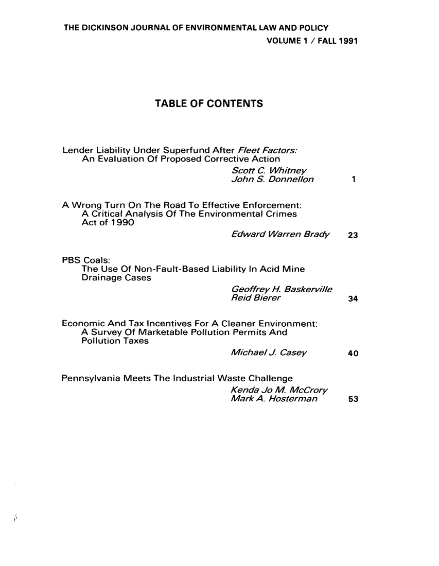 handle is hein.journals/pensaenlar1 and id is 1 raw text is: THE DICKINSON JOURNAL OF ENVIRONMENTAL LAW AND POLICY
VOLUME 1 / FALL 1991
TABLE OF CONTENTS
Lender Liability Under Superfund After Fleet Factors:
An Evaluation Of Proposed Corrective Action
Scott C Whitney
John S. Donnellon    1
A Wrong Turn On The Road To Effective Enforcement:
A Critical Analysis Of The Environmental Crimes
Act of 1990
Edward Warren Brady  23
PBS Coals:
The Use Of Non-Fault-Based Liability In Acid Mine
Drainage Cases
Geoffrey H. Baskerville
Reid Bierer          34
Economic And Tax Incentives For A Cleaner Environment:
A Survey Of Marketable Pollution Permits And
Pollution Taxes
Michael J. Casey     40
Pennsylvania Meets The Industrial Waste Challenge
Kenda Jo M McCrory
Mark A. Hosterman    53


