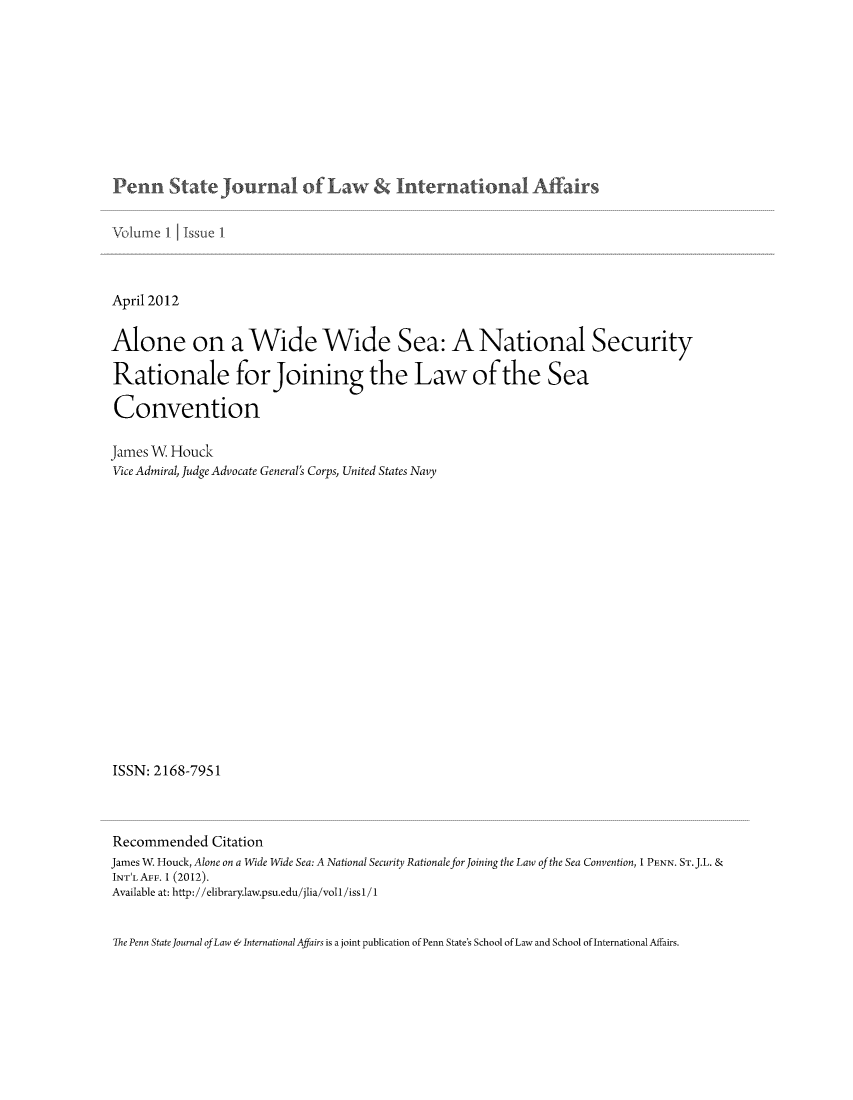 handle is hein.journals/pensalfaw1 and id is 1 raw text is: Penn Statejournal of Law   nternationa Affairs

April 2012
Alone on a Wide Wide Sea: A National Security
Rationale forJoining the Law of the Sea
Convention
James W Houck
Vice Admiral, Judge Advocate General's Corps, United States Navy
ISSN: 2168-7951
Recommended Citation
James W. Houck, Alone on a Wide Wide Sea: A National Security Rationale for Joining the Law of the Sea Convention, 1 PENN. ST.J.L. &
INT'LAFF. 1 (2012).
Available at: http://elibrary.law.psu.edu/jlia/voll/issl/1
The Penn State Journal of Law & International Affairs is a joint publication of Penn State's School of Law and School of International Affairs.


