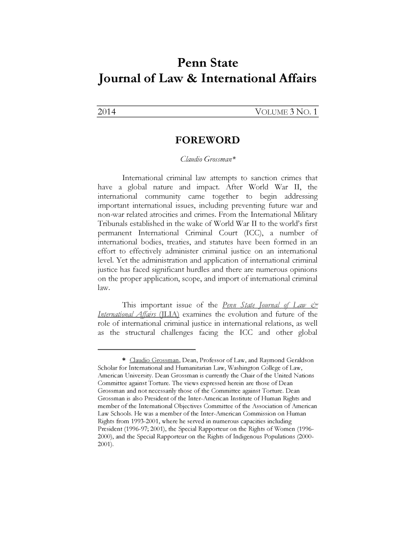 handle is hein.journals/pensalfaw3 and id is 1 raw text is: Penn State
Journal of Law & International Affairs
2014                                               VOLUME 3 No. 1
FOREWORD
Claudio Grossman*
International criminal law attempts to sanction crimes that
have a global nature and impact. After World War II, the
international community came together to begin addressing
important international issues, including preventing future war and
non-war related atrocities and crimes. From the International Military
Tribunals established in the wake of World War II to the world's first
permanent International Criminal Court (ICC), a number of
international bodies, treaties, and statutes have been formed in an
effort to effectively administer criminal justice on an international
level. Yet the administration and application of international criminal
justice has faced significant hurdles and there are numerous opinions
on the proper application, scope, and import of international criminal
law.
This important issue of the Penn State Journal of Lan)
International Affairs (ILIA) examines the evolution and future of the
role of international criminal justice in international relations, as well
as the structural challenges facing the ICC and other global
* Claudio Grossman, Dean, Professor of Law, and Raymond Geraldson
Scholar for International and Humanitarian Law, Washington College of Law,
American University. Dean Grossman is currently the Chair of the United Nations
Committee against Torture. The views expressed herein are those of Dean
Grossman and not necessarily those of the Committee against Torture. Dean
Grossman is also President of the Inter-American Institute of Human Rights and
member of the International Objectives Committee of the Association of American
Law Schools. He was a member of the Inter-American Commission on Human
Rights from 1993-2001, where he served in numerous capacities including
President (1996-97; 2001), the Special Rapporteur on the Rights of Women (1996-
2000), and the Special Rapporteur on the Rights of Indigenous Populations (2000-
2001).


