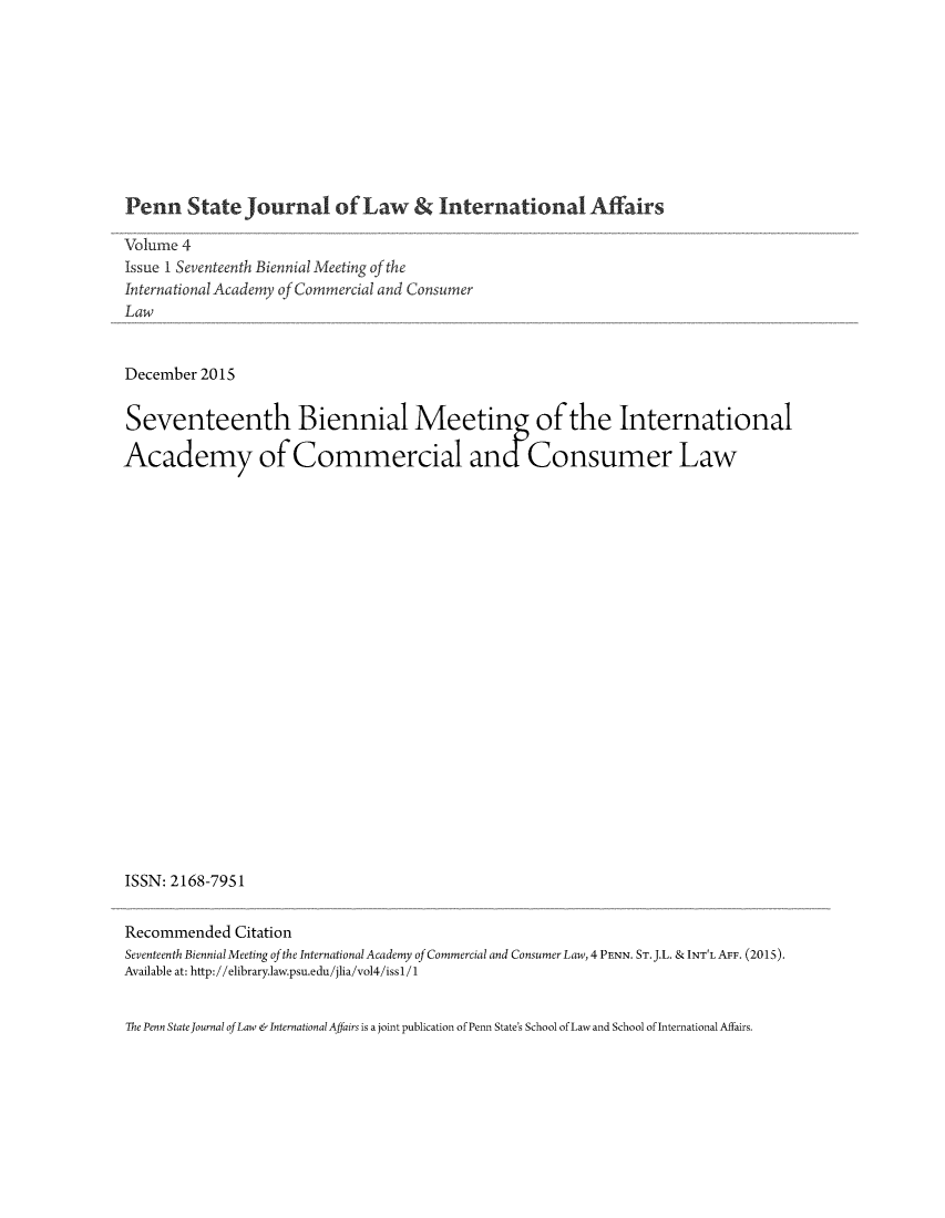 handle is hein.journals/pensalfaw4 and id is 1 raw text is: 










Penn State Journal of Law & International Affairs

Volume 4
Issue I Seventeenth Biennial Meeting of the
International Academy of Commercial and Consumer
Law


December 2015


Seventeenth Biennial Meeting of the International

Academy of Commercial an Consumer Law






















ISSN: 2168-795 1


Recommended   Citation
Seventeenth Biennial Meeting ofthe International Academy of Commercial and Consumer Law, 4 PENN. ST. J.L. & INT'L AFF. (2015).
Available at: http://elibrary.law.psu.edu/jlia/vol4/issl/1


The Penn State Journal of Law &International Affairs is a joint publication of Penn State's School of Law and School of International Affairs.


